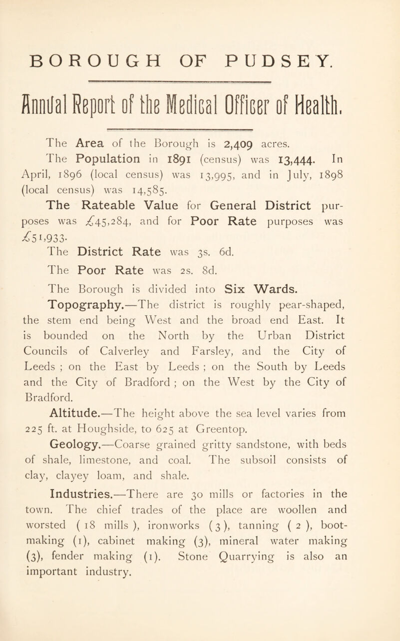 Annual Report of the Medical Officer of Health, The Area of the Borough is 2,409 acres. 1 he Population in 1891 (census) was 13,444. In April, 1896 (local census) was 13,995, and in July, 1898 (local census) was 14,585. The Rateable Value for General District pur¬ poses was ^45,284, and for Poor Rate purposes was •£51.933- The District Rate was 3s. 6d. The Poor Rate was 2s. 8d. The Borough is divided into Six Wards. Topography.—The district is roughly pear-shaped, the stem end beino- West and the broad end East. It o is bounded on the North by the Urban District Councils of Calverley and Farsley, and the City of Leeds ; on the East by Leeds ; on the South by Leeds and the City of Bradford ; on the West by the City of Bradford. Altitude.—The height above the sea level varies from 225 ft. at Houghside, to 625 at Greentop. Geology.—Coarse grained gritty sandstone, with beds of shale, limestone, and coal. The subsoil consists of clay, clayey loam, and shale. Industries.—There are 30 mills or factories in the town. The chief trades of the place are woollen and worsted ( 18 mills ), ironworks (3), tanning ( 2 ), boot¬ making (1), cabinet making (3), mineral water making (3), fender making (1). Stone Quarrying is also an important industry.