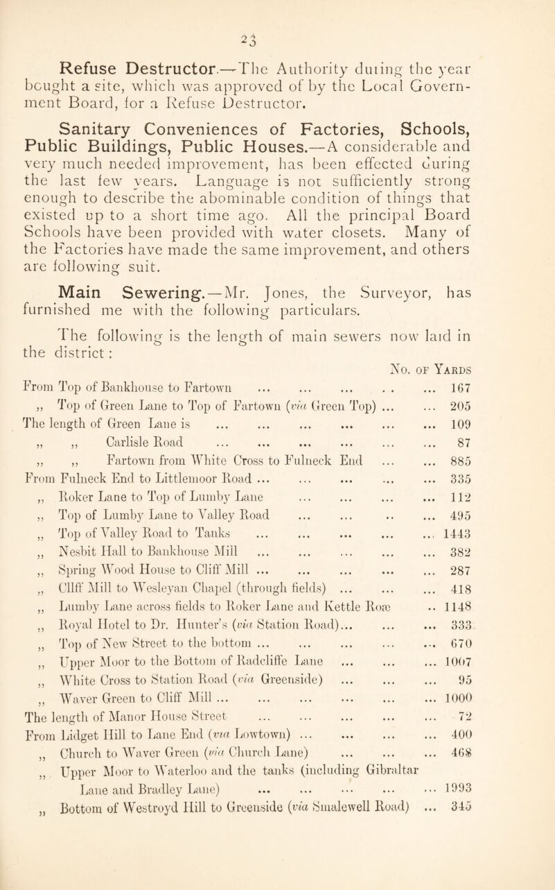 Refuse Destructor —-The Authority during the year bought a site, which was approved of by the Local Govern¬ ment Board, for a Refuse Destructor. Sanitary Conveniences of Factories, Schools, Public Buildings, Public Houses.—A considerable and very much needed improvement, has been effected during the last few years. Language is not sufficiently strong enough to describe the abominable condition of things that existed up to a short time ago. All the principal Board Schools have been provided with water closets. Many of the Factories have made the same improvement, and others are following suit. Main Sewering. — Mr. Jones, the Surveyor, has furnished me with the following particulars. I he following is the length of main sewers now laid in the district : No. of Yards From Top of Bankliouse to Fartown ... ... ... .. ... 167 ,, Top of Green Lane to Top of Fartown (via Green Top) ... ... 205 The length of Green Lane is . . 109 „ ,, Carlisle Road ... ... ... ... ... ... 87 ,, ,, Fartown from White Cross to Fulneck End ... ... 885 From Fulneck End to Littlemoor Road ... ... ... ... ... 335 ,, Roker Lane to Top of Lumby Lane ... ... ... ... 112 ,, Top of Lumby Lane to Valley Road ... ... .. ... 495 „ Top of Valley Road to Tanks ... ... ... ... ... 1443 ,, Nesbit Hall to Bankliouse Mill ... ... ... ... ... 382 ,, Spring Wood House to Cliff Mill ... ... ... ... ... 287 „ Cliff Mill to Wesleyan Chapel (through fields) ... ... ... 418 ,, Lumby Lane across fields to Roker Lane and Kettle Rom •• 1148 ,, Royal Hotel to Dr. Hunter’s (via Station Road)... ... ... 333 ,, Top of New Street to the bottom ... ... ... ... ... 670 ,, Upper Moor to the Bottom of Radcliffe Lane ... ... ... 1007 ,, White Cross to Station Road (via Greenside) ... ... ... 95 ,, Waver Green to Cliff Mill.1000 The length of Manor House Street . 72 From Lidget Hill to Lane End (via Lowtown) ... ... ... ... 400 ,, Church to Waver Green (via Church Lane) ... ... ... 468 Upper Moor to Waterloo and the tanks (including Gibraltar Lane and Bradley Lane) ... «•» ••• ••• ... 1993 „ Bottom of Westroyd Hill to Greenside (via Smalewell Road) ... 345