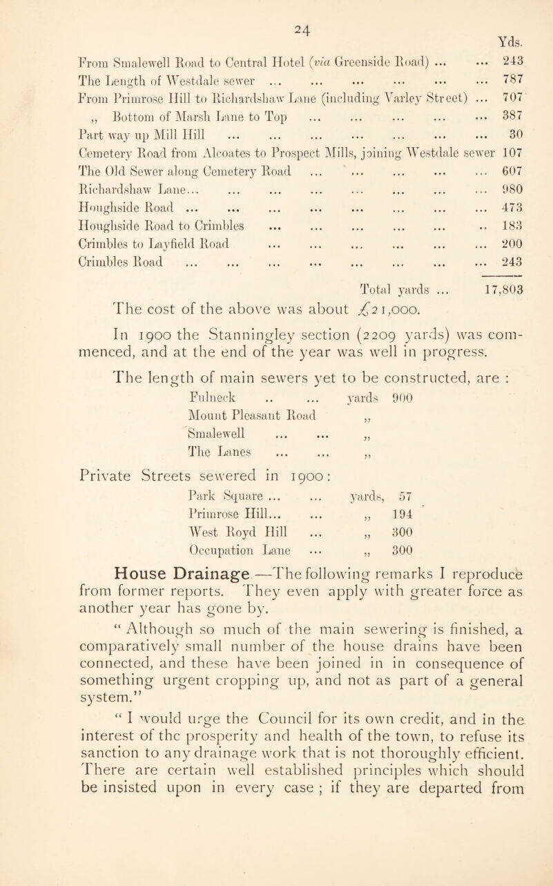 From Smalewell Road to Central Hotel (via Greenside Hoad) ... The Length of Westdale sewer ... From Primrose Hill to Richardshaw Lane (inclnd ,, Bottom of Marsh Lane to Top Part way up Mill Hill Cemetery Road from Alcoates to Prospect Mills, The Old Sewer along Cemetery Road Richardshaw Lane... Houghside Road ... Houghside Road to Crimbles Crimbles to Layheld Road Crimbles Road Yds. 243 787 mg Varley Street) ... 707 ... ... ... 38 < ... ... ... 30 billing Westdale sewer 107 ... ... ... 607 . 980 473 • •• ••• ••• X I t/ i Qa i • i •• JL O t/ 200 243 Total yards ... 17,803 The cost of the above was about ^21,000. In 1900 the Stanningley section (2209 yards) was com¬ menced, and at the end of the year was well in progress. The le ngth of main sewers yet to be constructed, are : Fulneck .. ... yards 900 Mount Pleasant Road ,, Smalewell ... ... ,, The Lanes ... ... ,, Private Streets sewered in 1900: Park Square ... yards, 57 Primrose Hill... 53 194 West Royd Hill ... 33 300 Occupation Lane 33 300 House Drainage—The following remarks I reproduce from former reports. They even apply with greater force as another year has gone by. “ Although so much of the main sewering is finished, a comparatively small number of the house drains have been connected, and these have been joined in in consequence of something urgent cropping up, and not as part of a general system.” “ I would urge the Council for its own credit, and in the interest of the prosperity and health of the town, to refuse its sanction to any drainage work that is not thoroughly efficient. There are certain well established principles which should be insisted upon in every case ; if they are departed from