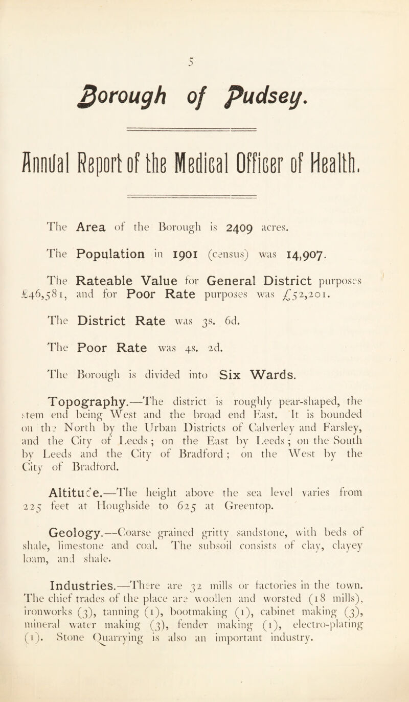 borough of Pudseg. flooOal Rgport of the Medioal Officer of Heallli The Area of tlie Borough is 2409 acres. The Population in 1901 (census) was 14,907. The Rateable Value for General District purposes £46,581, and for Poor Rate purposes was ^'52,201. The District Rate was 3s. 6d. The Poor Rate was 4s. 2d. The Borough is divided into Six W^ards. Topography.—The district is roughly pear-shaped, tlie ftem end being West and the broad end East. It is bounded on the North by the Urban Districts of Calverley and Parsley, and the City of Leeds; on the East by Leeds; on the South by Leeds and the City of Bradford ; on the AVest by the Cdty of Bradford. Altituce.—The height above the sea level varies from 225 feet at Houghside to 625 at Greentop. Geology.—Coarse grained gritty sandstone, with beds of shide, limestone and coal. The subsoil consists of clay, clayey loam, and shale. Industries.—There are 32 mills or factories in the town. The chief trades of the place are woollen and worsted (18 mills), iroinvorks (3), tanning (1), bootmaking (1), cabinet making (3), mineral water making (3), fender making (i), electro-plating