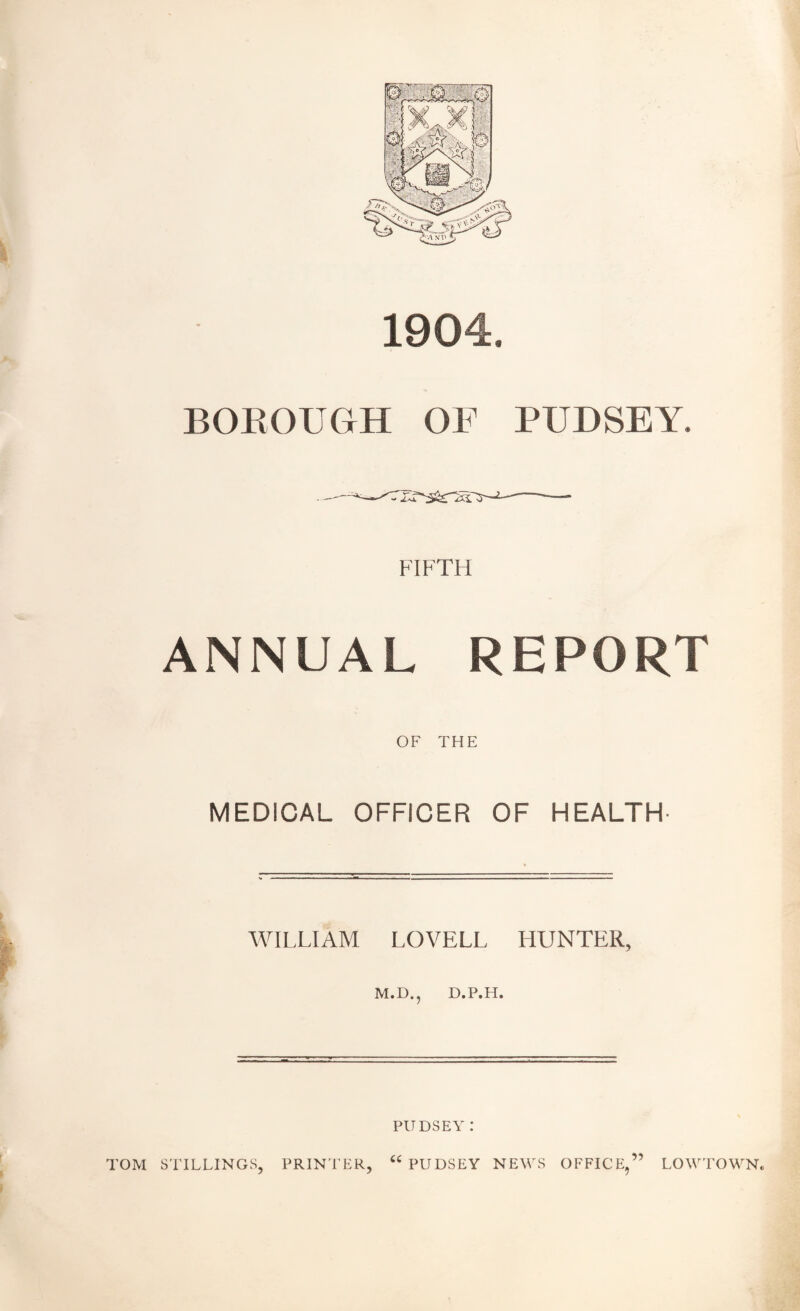 1904. BOROUGH OF PUDSEY. FIFTH ANNUAL REPORT OF THE MEDICAL OFFICER OF HEALTH WILLIAM LOVELL HUNTER, M.D., D.P.H. PlTDSEY : “ PUDSEY NEWS OFFICE,” TOM STILLINGS, PRINTER, LOW TOWN*