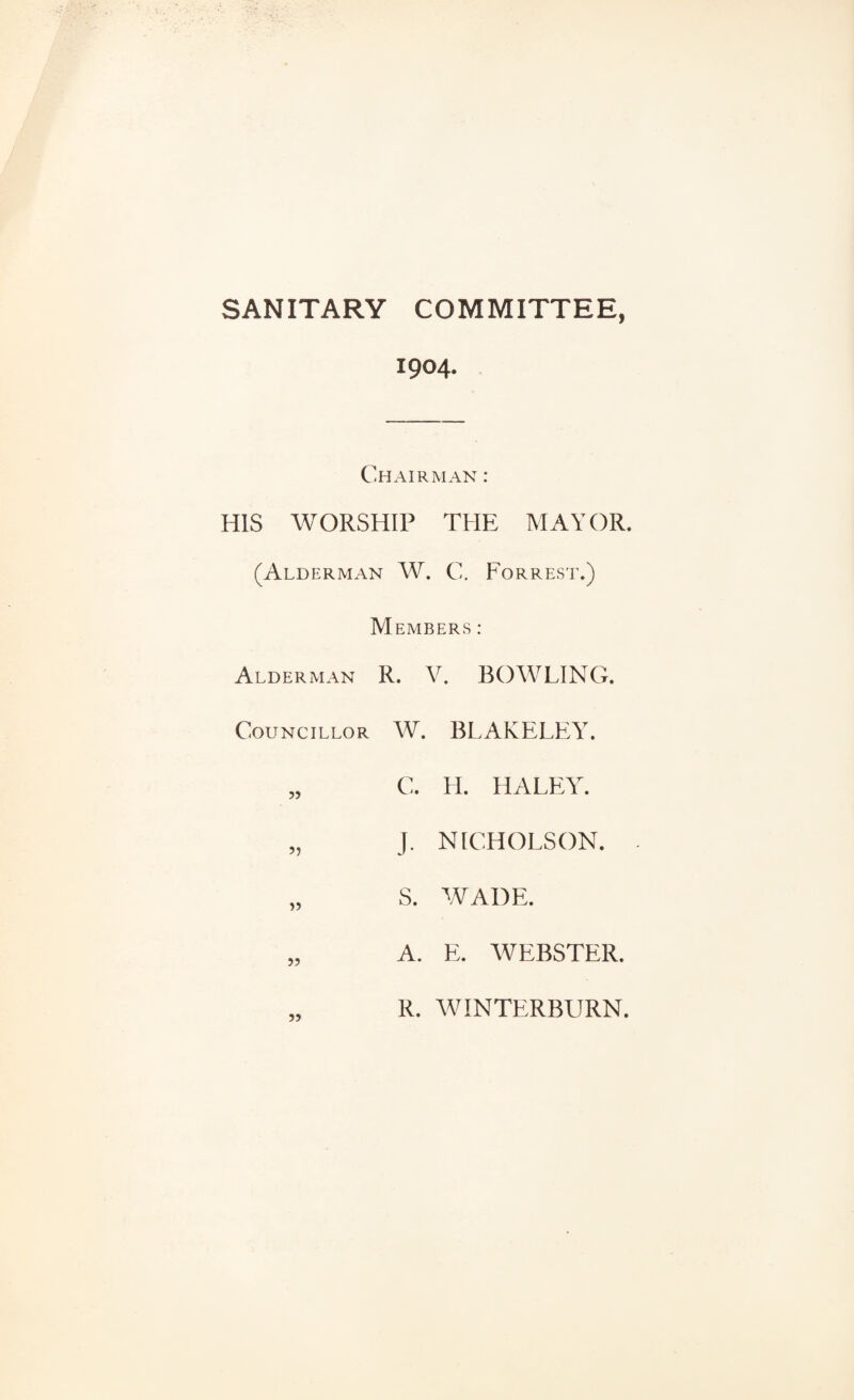 SANITARY COMMITTEE, 1904. Chairman : HIS WORSHIP THE MAYOR. (Alderman W. C. Forrest.) Members : Alderman R. V. BOWLING. Councillor W. BLAKELEY. „ C. H. HALEY. „ J. NICHOLSON. „ S. WADE. „ A. E. WEBSTER. R. WINTERBURN.