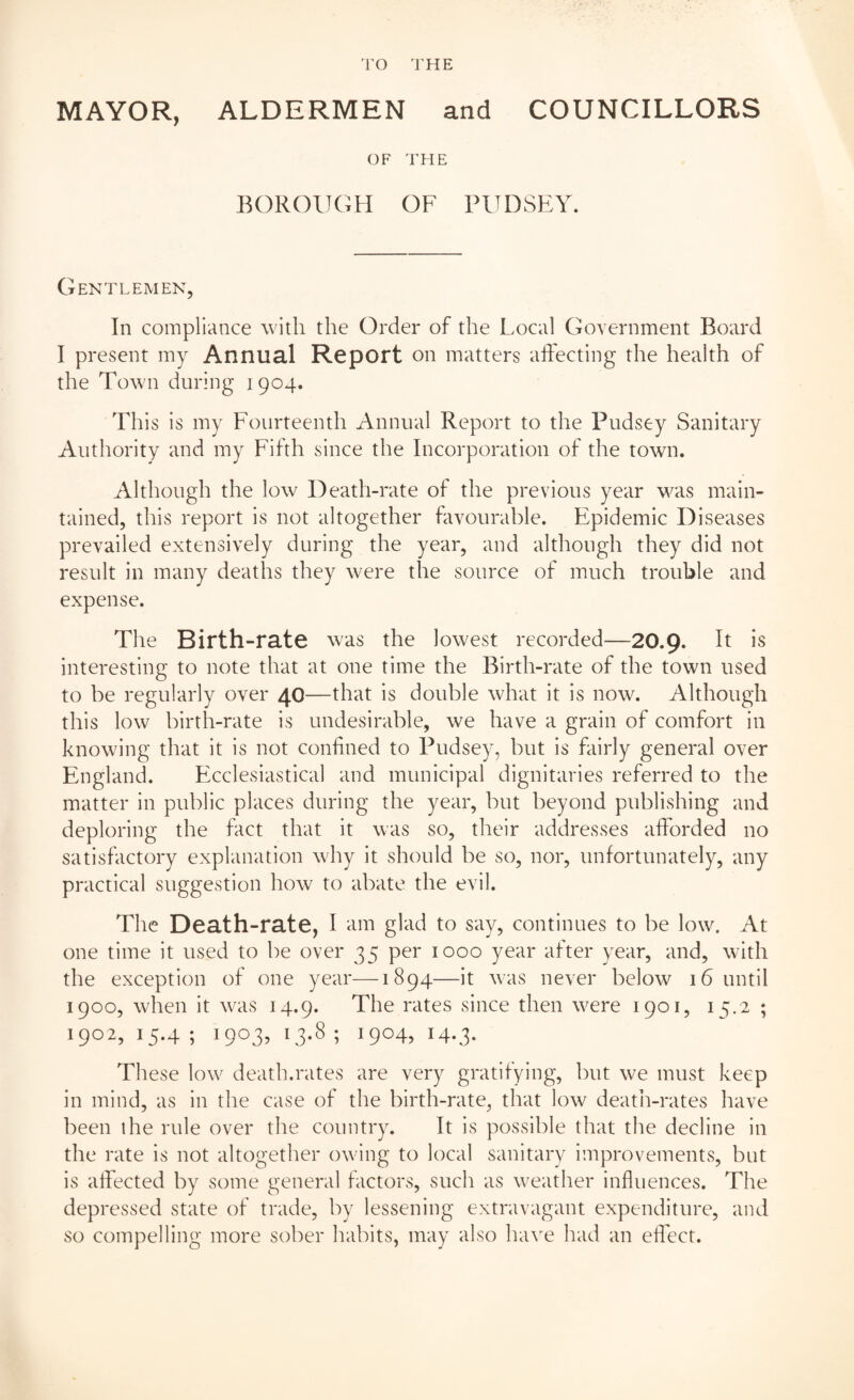MAYOR, ALDERMEN and COUNCILLORS OF THE BOROUGH OF PUDSEY. Gentlemen, In compliance with the Order of the Local Government Board I present my Annual Report on matters affecting the health of the Town during 1904. This is my Fourteenth Annual Report to the Pudsey Sanitary Authority and my Fifth since the Incorporation of the town. Although the low Death-rate of the previous year was main¬ tained, this report is not altogether favourable. Epidemic Diseases prevailed extensively during the year, and although they did not result in many deaths they were the source of much trouble and expense. The Birth-rate was the lowest recorded—20.9. It is interesting to note that at one time the Birth-rate of the town used to be regularly over 40—that is double what it is now. Although this low birth-rate is undesirable, we have a grain of comfort in knowing that it is not confined to Pudsey, but is fairly general over England. Ecclesiastical and municipal dignitaries referred to the matter in public places during the year, but beyond publishing and deploring the fact that it was so, their addresses afforded no satisfactory explanation why it should be so, nor, unfortunately, any practical suggestion how to abate the evil. The Death-rate, I am glad to say, continues to be low. At one time it used to be over 35 per 1000 year after year, and, with the exception of one year—1894—it was never below 16 until 1900, when it was 14.9. The rates since then were 1901, 15.2 ; 1902,15.4; 1903,13.8; 1904,14.3. These low death.rates are very gratifying, but we must keep in mind, as in the case of the birth-rate, that low death-rates have been lhe rule over the country. It is possible that the decline in the rate is not altogether owing to local sanitary improvements, but is affected by some general factors, such as weather influences. The depressed state of trade, by lessening extravagant expenditure, and so compelling more sober habits, may also have had an effect.