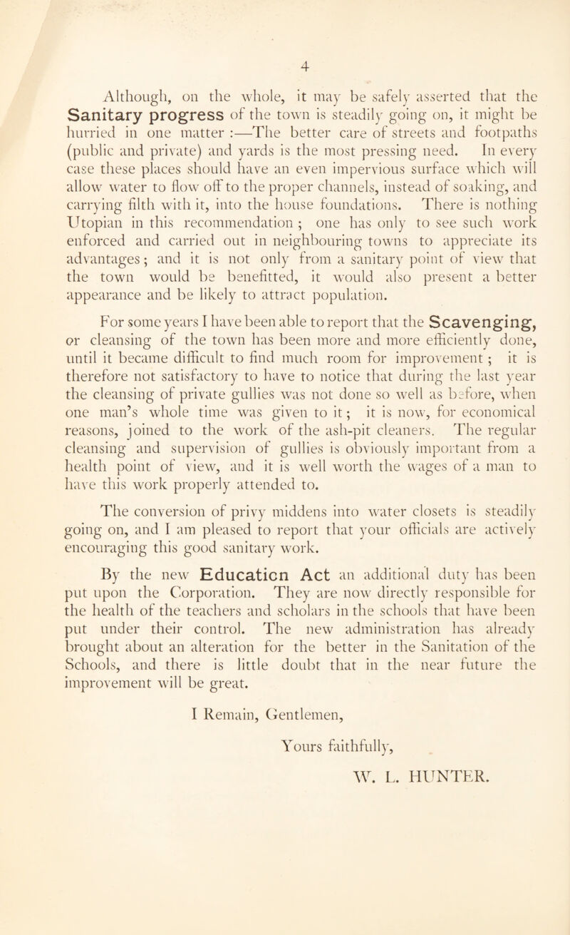 Although, on the whole, it may be safely asserted that the Sanitary progress of the town is steadily going on, it might be hurried in one matter :—The better care of streets and footpaths (public and private) and yards is the most pressing need. In every case these places should have an even impervious surface which will allow water to flow oft to the proper channels, instead of soaking, and carrying filth with it, into the house foundations. There is nothing Utopian in this recommendation ; one has only to see such work enforced and carried out in neighbouring towns to appreciate its advantages; and it is not only from a sanitary point of view that the town would be benefitted, it would also present a better appearance and be likely to attract population. For some years I have been able to report that the Scavenging, or cleansing of the town has been more and more efficiently done, until it became difficult to find much room for improvement; it is therefore not satisfactory to have to notice that during the last year the cleansing of private gullies was not done so well as before, when one man’s whole time was given to it; it is now, for economical reasons, joined to the work of the ash-pit cleaners. The regular cleansing and supervision of gullies is obviously important from a health point of view, and it is well worth the wages of a man to have this work properly attended to. The conversion of privy middens into water closets is steadily going on, and I am pleased to report that your officials are actively encouraging this good sanitary work. By the new Education Act an additional duty has been put upon the Corporation. They are now directly responsible for the health of the teachers and scholars in the schools that have been put under their control. The new administration has already brought about an alteration for the better in the Sanitation of the Schools, and there is little doubt that in the near future the improvement will be great. I Remain, Gentlemen, Yours faithfully, W. L. HUNTER.