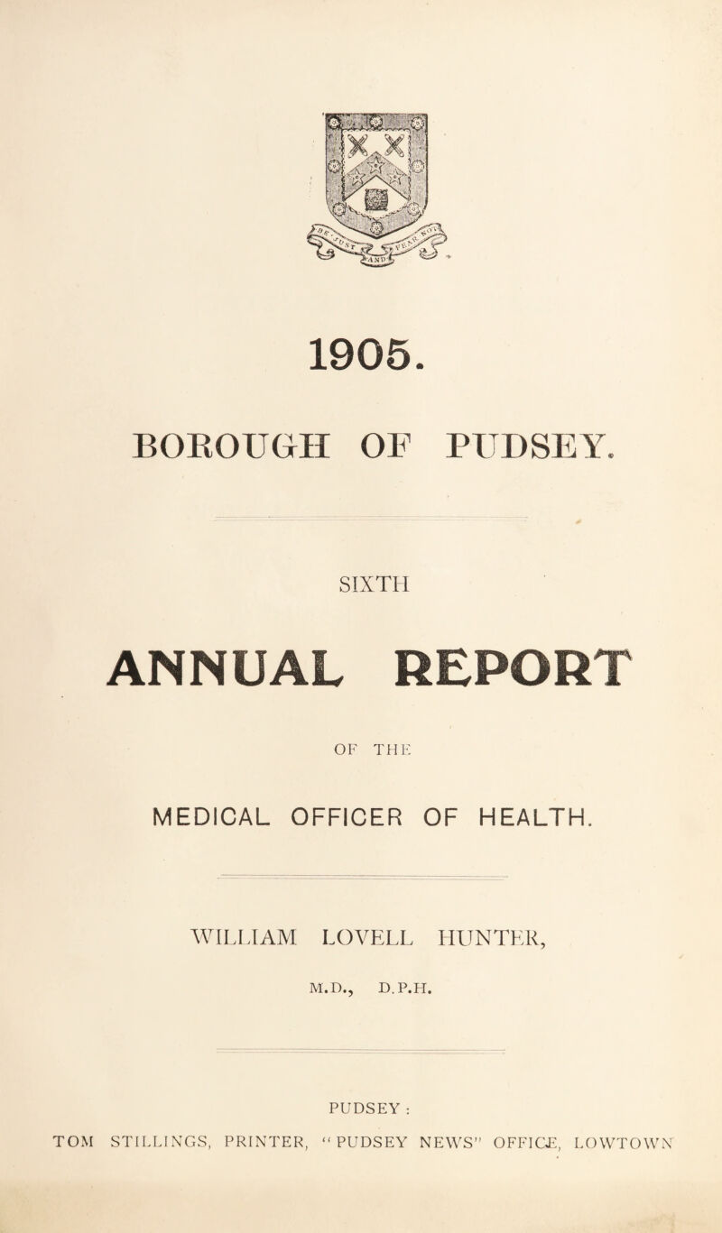 1905. BOKOUGH OF PITDSEY. SIXTH ANNUAL REPORT OF THE MEDICAL OFFICER OF HEALTH. WILL.I AM LOVELL HUNTER, M.D., D.P.FI. TOM STILLINGS, PRINTER, PUDSEY; “ PUDSEY NEWS” OFFICF, LOWTOWN