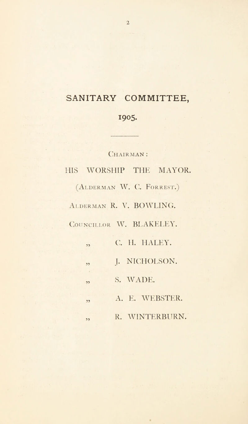 SANITARY COMMITTEE, 1905. C'hairman : HIS WORSHIP THE MAYOR. (Alderman W. C, Forrest.) Alderman R. V. BOWLING. (oiTNciLLOR W. BLAKELEY. „ C. H. HALEY. „ J. NICHOLSON. „ S. WADE. A. E. WEBSTER. R. WINTERBURN.