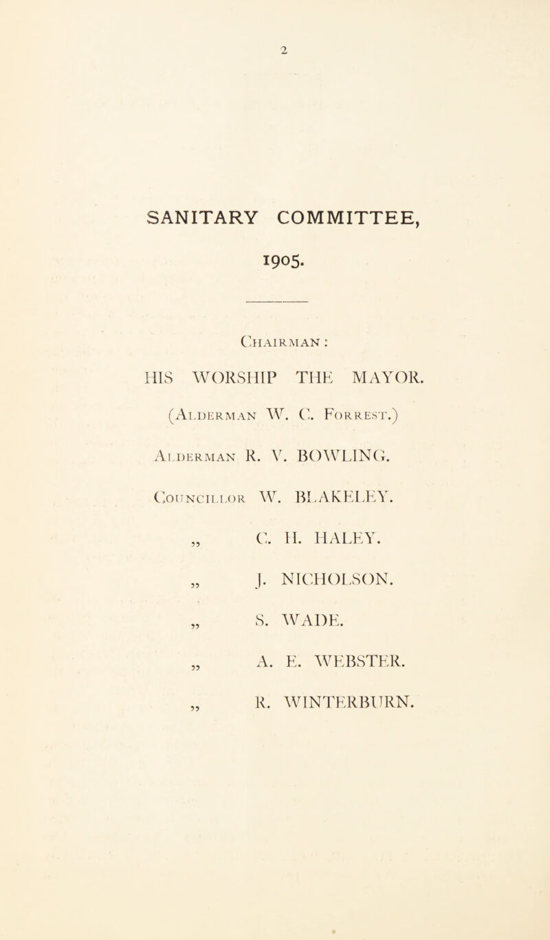 SANITARY COMMITTEE, 1905. C'hairman : HIS WORSHIP THE MAYOR. (Alderman W. C, Forrest.) Alderman R. V. BOWLING. (oiTNciLLOR W. BLAKELEY. „ C. H. HALEY. „ J. NICHOLSON. „ S. WADE. A. E. WEBSTER. R. WINTERBURN.