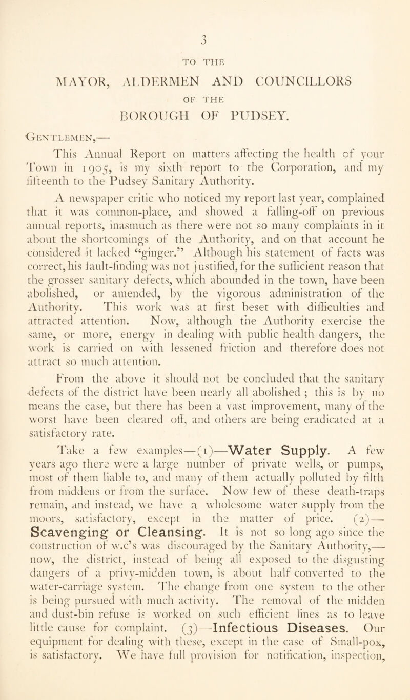 TO THE IVIAYOK, ALDERMEN AND COUNCILLORS OF THE BOROlKMi OE PIJDSEY. <iEX’]'LEMEN,- lliis Annual Report on matters aftecting the health of your 'Fown in 1905, is my sixth report to the Corporation, and my hfteenth to the Pudsey Sanitary Authority. A newspaper critic who noticed my report last year, complained that it was common-place, and showed a falling-off on previous mmual reports, inasmuch as there were not so many complaints in it about the shortcomings of the Authority, and on that account he considered it lacked ‘‘ginger.” Although his statement of facts was correct, his fault-finding was not justifieei, for the sufficient reason that the grosser sanitary defects, which abounded in the town, have been abolished, or amended, by the vigorous administration of the Authority. This work was at first beset with difficulties and attracted attention. Now, although the Authority exercise the same, or more, energy in dealing with public health dangers, the work is carried on with lessened friction and therefore does not attract so much attention. From the above it should not be concluded that the sanitary defects of the district have been nearly all abolished ; this is by no means the case, but there has been a vast improvement, many of the worst have been cleared olf, and others are being eradicated at a satisfactory rate. Take a few examples—(1)—YVater Supply. A few years ago there were a large number of private wells, or pumps, most of them liable to, and many of them actually polluted by filth from middens or from the surface. Now few of these death-traps remain, and instead, we have a wholesome water supply from the moors, satisfactory, except in the matter of price. (2) — Scavenging or Cleansing. It is not so long ago since the construction of w.c’s was discotiraged by the Sanitary Authority,— now, the district, instead of being all exposed to the disgusting dangers of a privy-midden town, is about half converted to the water-carriage svstem. The change from one system to the other is being pursued with much activity. The removal of the midden and dust-bin refuse is worked on such efficient lines as to leave little cause for complaint. (3)—Infectious Diseases. Our equipment for dealing with these, except in the case of Small-pox, is satisfactory. We have full provision for notification, inspection.