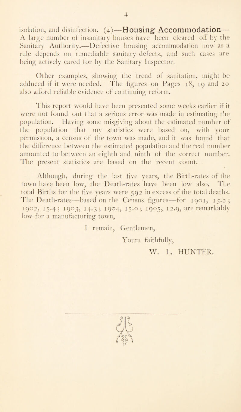 isohitiori, and disinfection. (4)—Housing Accommodation— A large number of insanitary houses have been cleared off by the Sanitary Authority.—Defective housing accommodation now as a rule depends on remediable sanitary defects, and such cases are being actively cared for by the Sanitary Inspector. Other examples, showing the trend of sanitation, might be adduced if it were needed. The figures on Pages 18, 19 and 20 also afford reliable evidence of continuing reform. This report would have been presented some weeks earlier if it were not found out tiiat a serious error was made in estimating t!ie population. Plaving some misgi\ ing about the estimated number of the population that my statistics were based on, with your permission, a census of the town was made, and it aais found that the difference between the estimated population and the real number amounted to between an eighth and ninth of the correct number. The present statistics- are based on the recent count. Although, during the last five years, the Birth-rates of the town have been low, the Death-rates have been lo^v also. The total Births for the five years were 592 in excess of the total deaths. The Death-rates—based on the Census figures—for 1901, 15.2 ; 1902, 15.4; 1903, 14.3; 1904, 15*0; 1905? 12.9, are remarkably low for a manufacturing town, I remain, Cfentlemen, Yours faithful!V, W. L. HUNTER. I