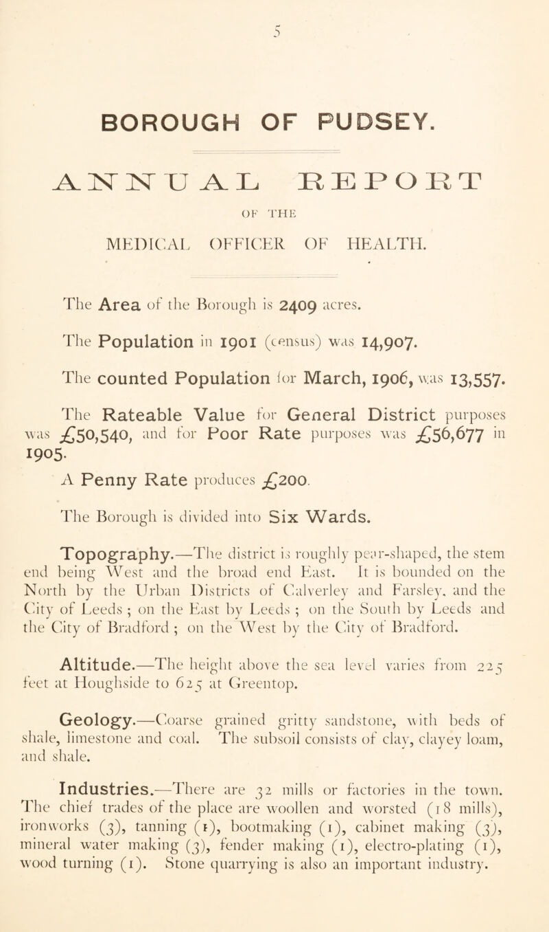 BOROUGH OF PUDSEY. REPORT OF THE MEDICAL OFFICER OF HEALTH. The Area of the Borough is 2409 acres. The Population in 1901 (census) was 14,907. The counted Population lor March, 1906, was 13,557. The Rateable Value for General District purposes wais i^50,540, and for Poor Rate purposes was £56,677 in 1905- A Penny Rate produces £200. The Borough is divided into Six Wards. Topography.—The district is roughly pec'r-sliaped, the stem end being West and the broad end Fast. It is bounded on the North by the Urban Districts of Calverley and Parsley, and the City of Leeds ; on the Fast by Leeds ; on the South by Leeds and the City of Bradford ; on the West by the City ot Bradford. Altitude.—The height above the sea level varies from 22^ feet at Houghside to 625 at Greentop. Geology.—Coarse grained gritty sandstone, with beds of shale, limestone and coal. The subsoil consists of clav, clayey loam, and shale. Industries.^—There are 32 mills or factories in the town. The chief trades of the place are woollen and worsted (18 mills), ironworks (3), tanning (t), bootmaking (i), cabinet making (3), mineral water making (3), fender making (i), electro-plating (i),