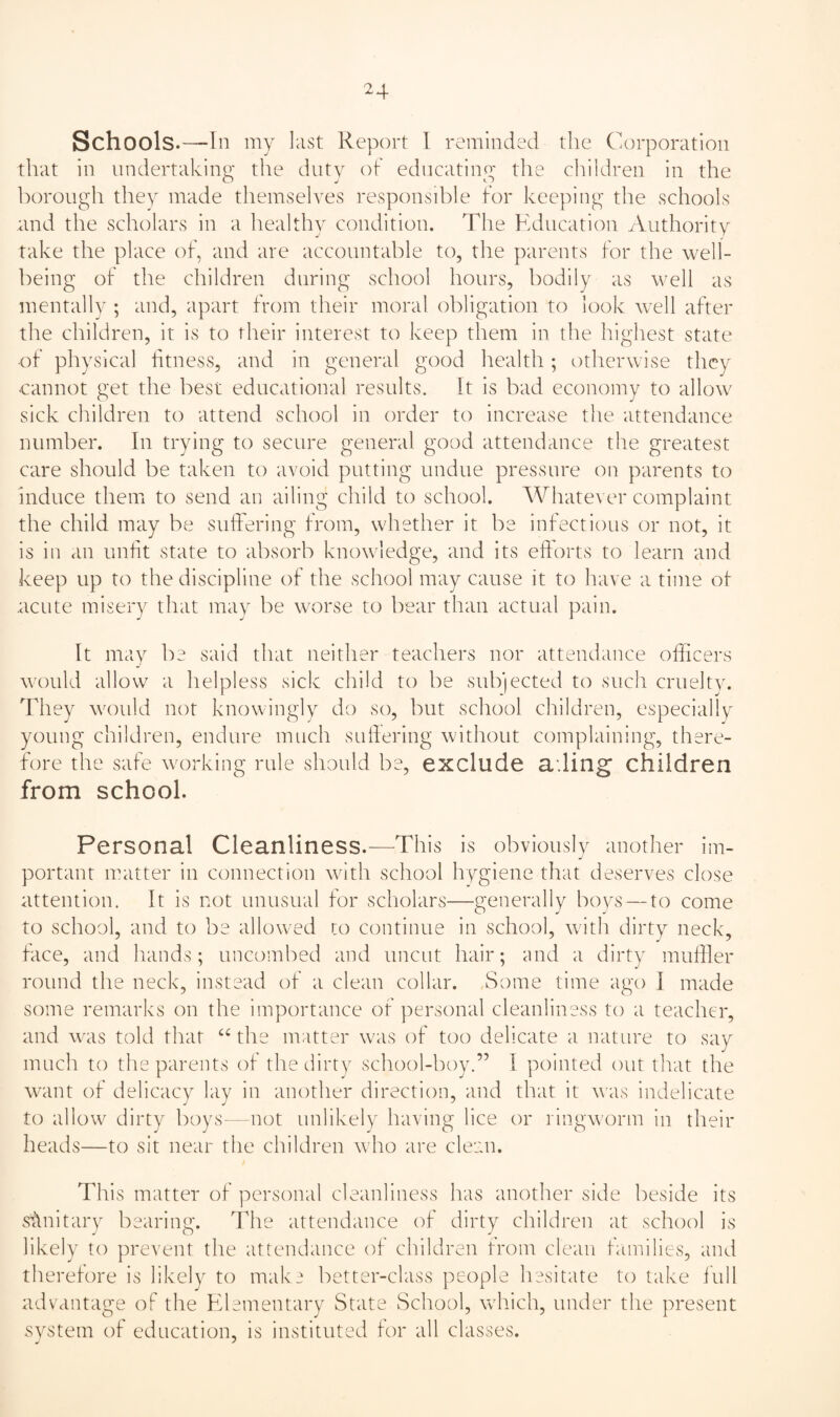 ^4 Schools.—In my last Report I reminded tlie Corponition that in undertaking tlie duty of educating the cliildren in the borough they made themselves responsible for keeping the schools and the scholars in a healthy condition. The Education Authority take the place of, and are accountable to, the parents for the well¬ being of the children during school hours, bodily as well as mentally ; and, apart from their moral obligation to look well after the children, it is to their interest to keep them in the highest state ■of physical fitness, and in general good health; otherwise they cannot get the best educational results. It is bad economy to allow sick children to attend school in order to increase the attendance number. In trying to secure general good attendance the greatest care should be taken to avoid putting undue pressure on parents to induce them to send an ailing child to school. Whatever complaint the child may be suffering from, whether it be infectious or not, it is in an unfit state to absorb knowledge, and its efforts to learn and keep up to the discipline of the school may cause it to have a time of .acute misery that may be worse to bear than actual pain. It may be said that neither teachers nor attendance officers would allow a helpless sick child to be subjected to such cruelty. They would not knowingly do so, but school children, especially young children, endure much sulfering without complaining, there¬ fore the safe working rule should be, exclude ading children from school. Personal Cleanliness.—This is obviously another im¬ portant matter in connection with school hygiene that deserves close attention. It is not unusual for scholars—generally boys — to come to school, and to be allowed to continue in school, with dirty neck, face, and hands; uncombed and uncut hair; and a dirty muffler round the neck, instead of a clean collar. Some time ago I made some remarks on the importance of personal cleanliness to a teacher, and WAS told that ‘‘ the matter was of too delicate a nature to say much to the parents of the dirty school-boy.” I pointed out tliat the want of delicacy lay in another direction, and that it was indelicate to allow dirty boys- not unlikely having lice or ringworm in their heads—to sit near the children who are clean. This matter of personal cleanliness has another side beside its stlnitary bearing. The attendance of dirty children at school is likely to prevent the attendance of children from clean families, and therefore is likely to make better-class people hesitate to take full advantage of the Elementary State School, which, under the present system of education, is instituted for all classes.