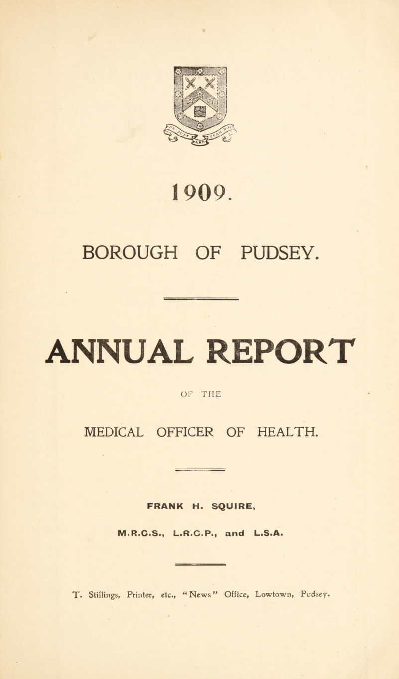 1909. BOROUGH OF PUDSEY. ANNUAL REPORT OF THE MEDICAL OFFICER OF HEALTH. FRANK H. SQUIRE, M.R.C.S., L.R.G.P., and L.S.A. T. Stillings, Printer, etc., ** News ” Office, Lowtown, Pudsey*