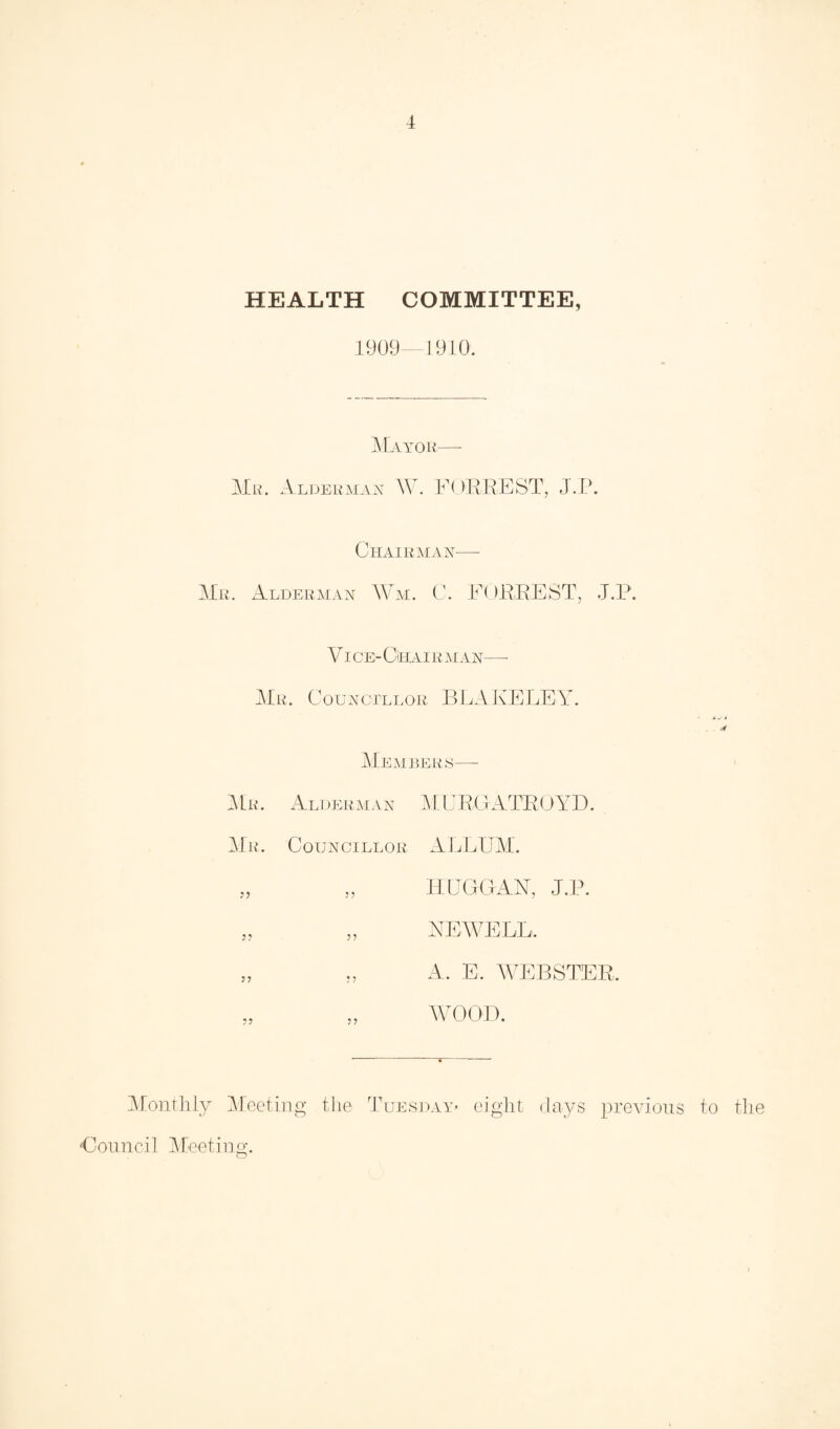 HEALTH COMMITTEE, 1909—1910. Mayor— Mr. Alderman W. FORREST, J.P. Chairman-— Mr. Alderman Wm. C. FORREST, J.P. VI CEi- CiHAI R MAN—- Mr. Councillor BLAKELEY. Members—- Mr. Alderman M URGATROYD. Mr. Councillor ALBUM. „ „ HUGGAN, J.P. „ „ NEWELL. A. E. WEBSTER. WOOD. Monthly Meeting the Tuesday* eight days previous to the Council Meeting.