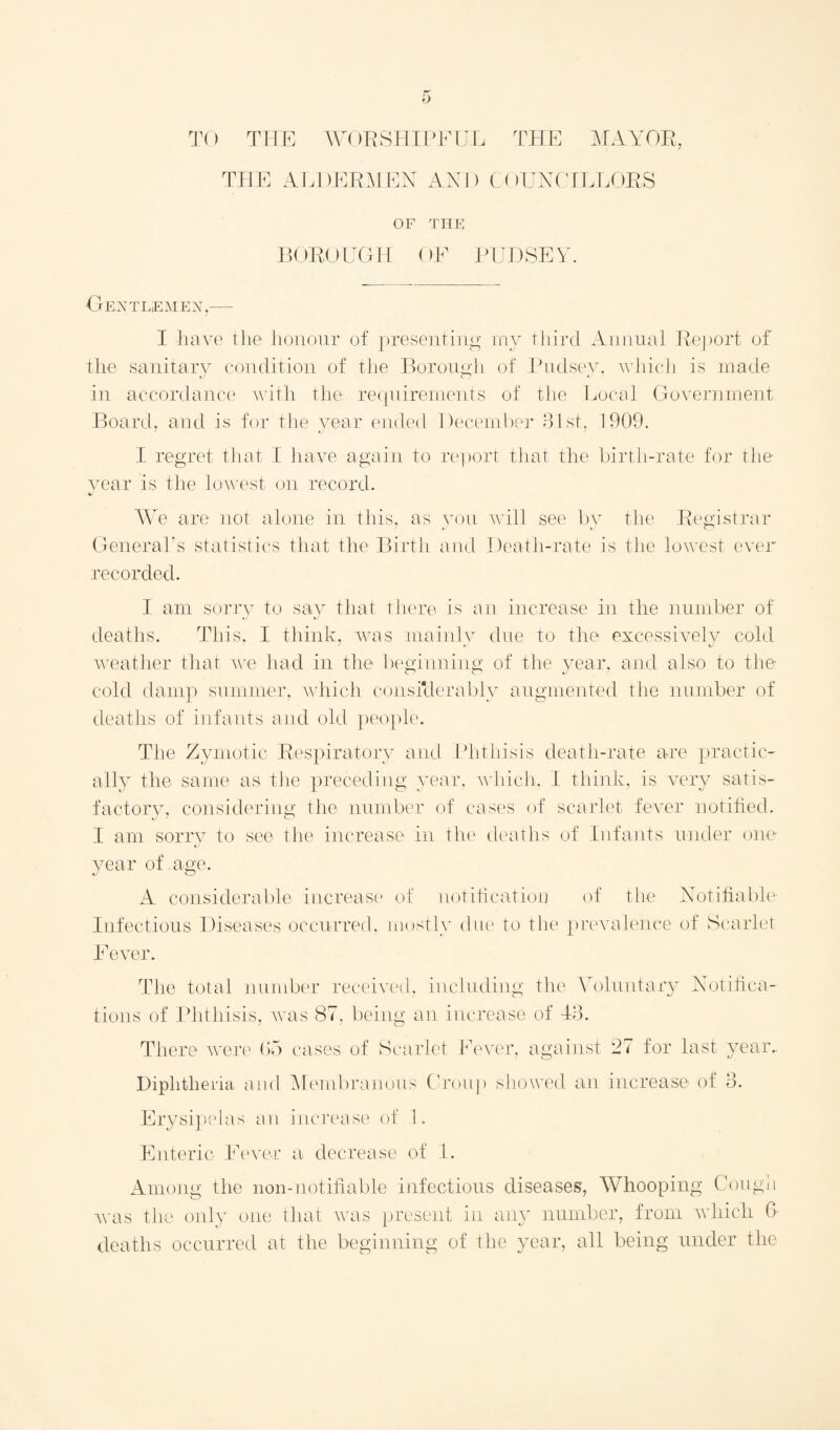 TO THE WORSHIPFUL THE MAYOR, THE ALDERMEN AND COUNCILLORS OF THE BOROUGH OF PUDSEY. Gent lem ex. I have the honour of presenting my third Annual Report of the sanitary condition of the Borough of Pudsey, which is made in accordance with the requirements of the Local Government Board, and is for the year ended December 31st. 1909. I regret that I have again to report that the birth-rate for the year is the lowest on record. We are not alone in this, as General's statistics that the Birth recorded. you will see by the Registrar md Death-rate is the lowest ever I am sorry to say that there is an increase in the number of deaths. This, I think, was mainly due to the excessively cold weather that we had in the beginning of the year, and also to the cold damp summer, which consfderably augmented the number of deaths of infants and old people. The Zymotic Respiratory and Phthisis death-rate are practic¬ al^ the same as the preceding year, which. I think, is very satis¬ factory, considering the number of cases of scarlet fever notified. I am sorry to see the increase in the deaths of Infants under one year of age. A considerable increase of notification of the Notifiable Infectious Diseases occurred, mostly due to the prevalence of Scarlet Fever. The total number received, including the Voluntary Notifica¬ tions of Phthisis, was 87, being an increase of 13. There were 65 cases of Scarlet Fever, against 27 for last year.. Diphtheria and Membranous Croup showed an increase of 3. Erysipelas an increase of 1. Enteric Fever a decrease of I. Among the non-notifiable infectious diseases, Whooping Cough was the only one that was present in any number, from which 6 deaths occurred at the beginning of the year, all being under the