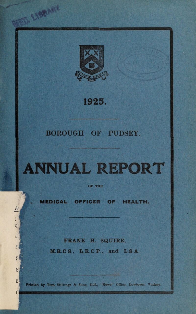 11 1925 BOROUGH OF PUDSEY. ANNUAL REPORT •a-;.-,.* MBHhk OF THE A» 4 C k c hi MEDICAL OFFICER OF HEALTH FRANK H. SQUIRE, M.R C S , L R C P , and LS-A. c Printed by Tom Stillings & Sons, Ltd,, “News Office, Lowtown, >ud*ey. <*