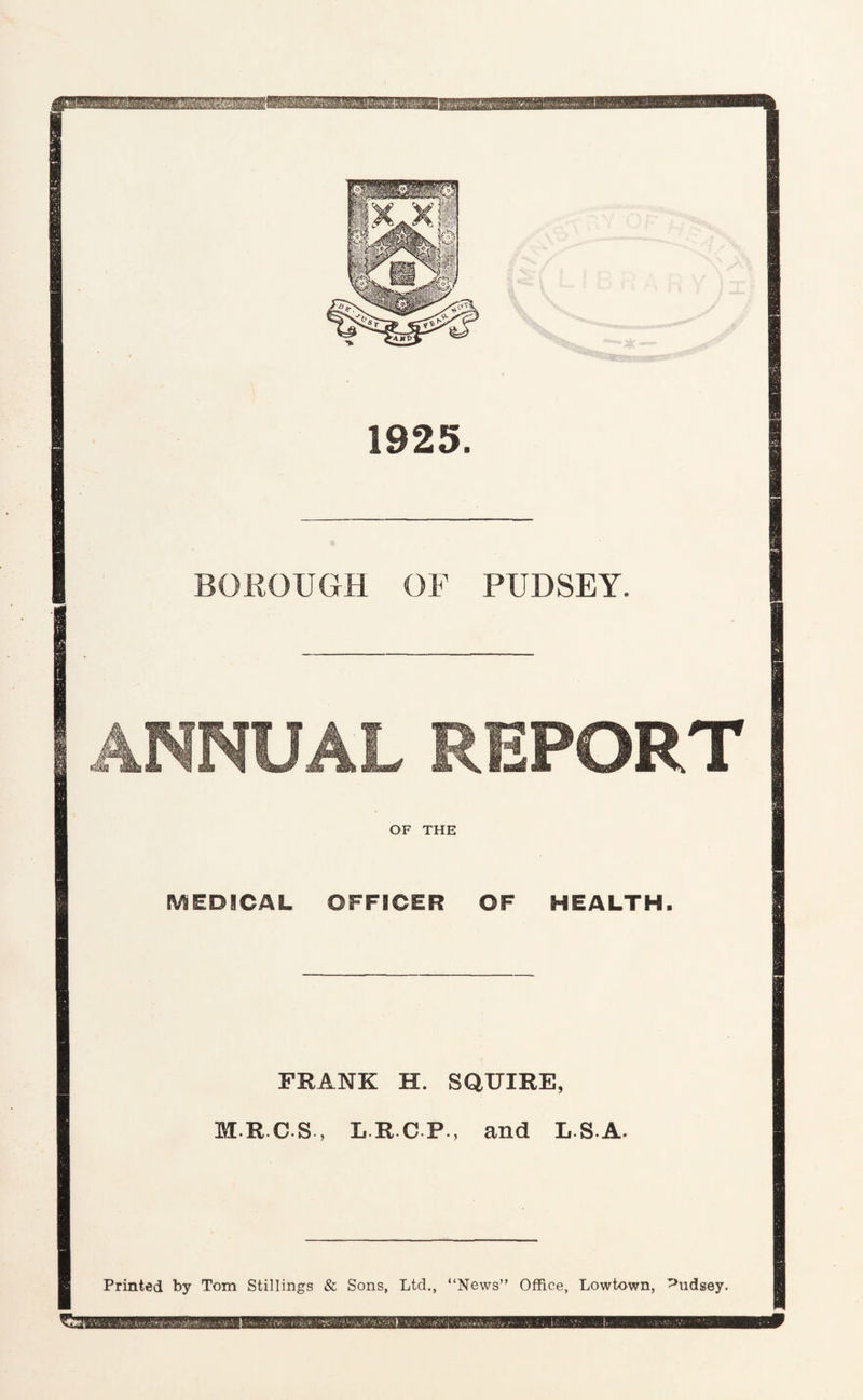 hiu——i 1925. BOROUGH OF PUDSEY. ANNUAL REPORT OF THE IVSEDICAL 0FFSCER OF HEALTH. FRANK H. SQUIRE, I R.C S , L R C P., and LS-A. Printed by Tom Stillings & Sons, Ltd., “News” Office, Lowtown, Pudsey. t
