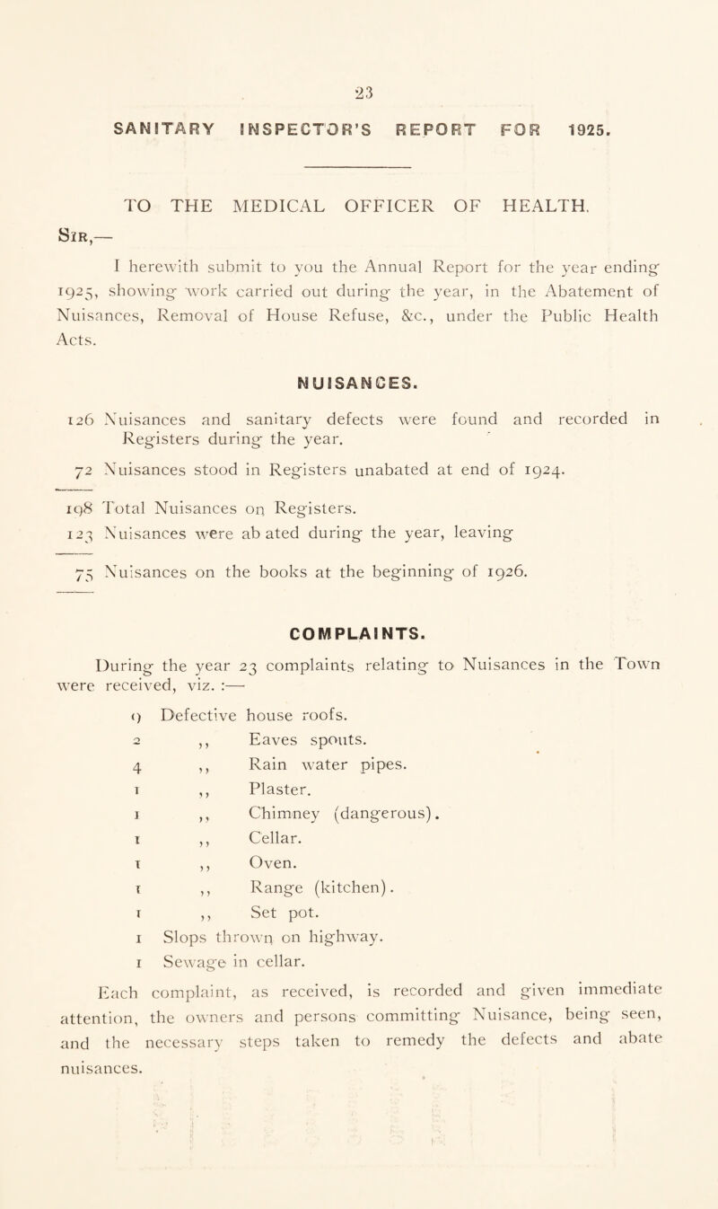 SAM 5TARY INSPECTOR'S REPORT FOR 1925. TO THE MEDICAL OFFICER OF HEALTH, Sir,— I herewith submit to you the Annual Report for the year ending 1925, showing- work carried out during- the year, in the Abatement of Nuisances, Removal of House Refuse, &c., under the Public Health Acts. NUISANCES. 126 Nuisances and sanitary defects were found and recorded in Registers during- the year. 72 Nuisances stood in Registers unabated at end of 1924. 198 Total Nuisances on Registers. 123 Nuisances were abated during the year, leaving 75 Nuisances on the books at the beginning of 1926. COMPLAINTS. During the year 23 complaints relating to Nuisances in the Town were received, viz. :— <) o 4 T I I I I T I I Each attention, and the nuisances. Defective house roofs. ,, Eaves spouts. ,, Rain water pipes. ,, Plaster. ,, Chimney (dangerous). ,, Cellar. ,, Oven. ,, Range (kitchen). ,, Set pot. Slops thrown on highway. Sewage in cellar. complaint, as received, is recorded and given immediate the owners and persons committing Nuisance, being seen, necessary steps taken to remedy the defects and abate
