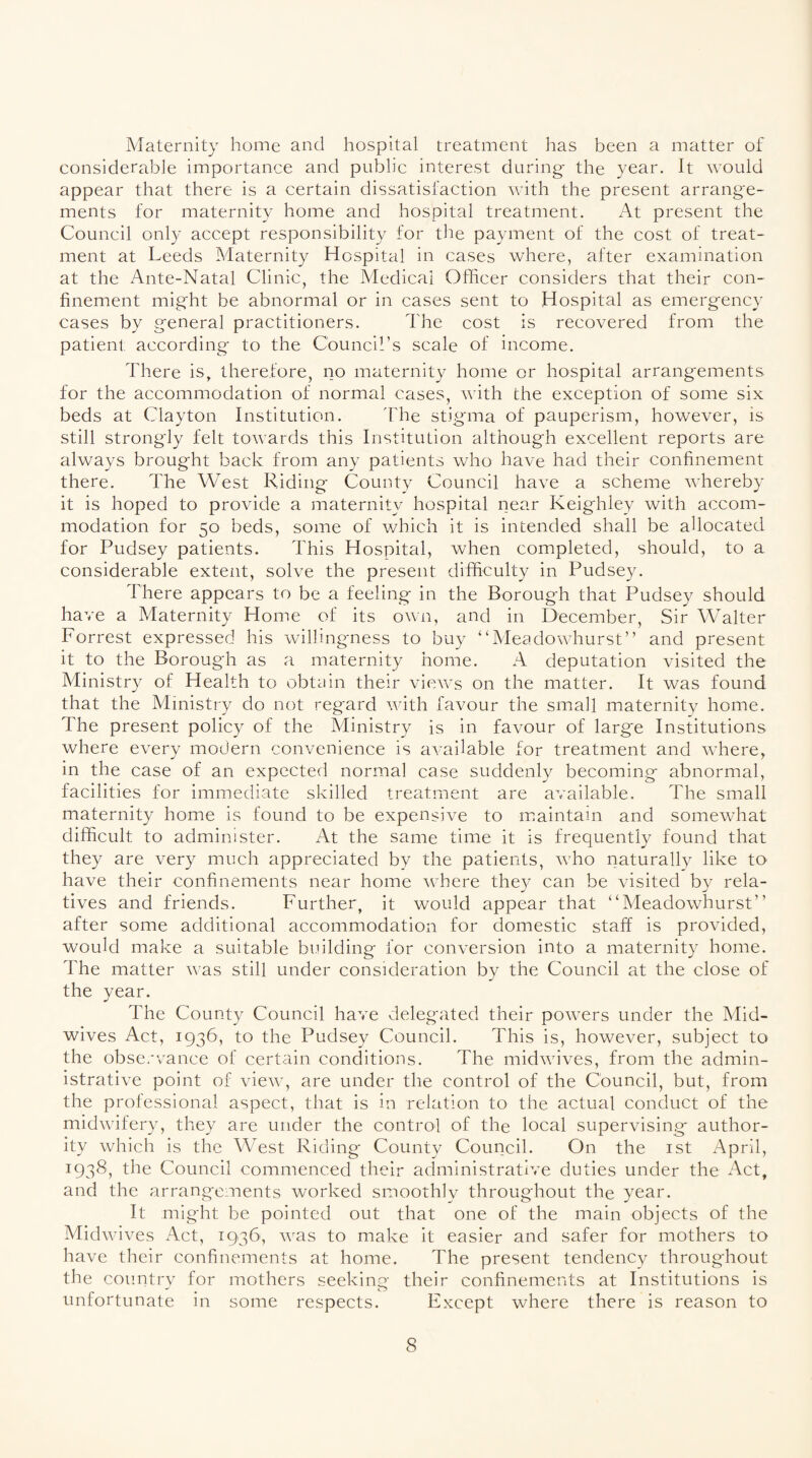 Maternity home and hospital treatment has been a matter of considerable importance and public interest during- the year. It would appear that there is a certain dissatisfaction with the present arrange- ments for maternity home and hospital treatment. At present the Council only accept responsibility for the payment of the cost of treat¬ ment at Leeds Maternity Hospital in cases where, after examination at the Ante-Natal Clinic, the Medical Officer considers that their con¬ finement might be abnormal or in cases sent to Hospital as emergency cases by general practitioners. The cost is recovered from the patient according to the Council’s scale of income. There is, therefore, no maternity home or hospital arrangements for the accommodation of normal cases, with the exception of some six beds at Clayton Institution. The stigma of pauperism, however, is still strongly felt towards this Institution although excellent reports are always brought back from any patients who have had their confinement there. The West Riding County Council have a scheme whereby it is hoped to provide a maternity hospital near Keighley with accom¬ modation for 50 beds, some of which it is intended shall be allocated for Pudsey patients. This Hospital, when completed, should, to a considerable extent, solve the present difficulty in Pudsey. There appears to be a feeling in the Borough that Pudsey should have a Maternity Home of its own, and in December, Sir Walter Forrest expressed his willingness to buy “Meadowhurst” and present it to the Borough as a maternity home. A deputation visited the Ministry of Health to obtain their views on the matter. It was found that the Ministry do not regard with favour the small maternity home. The present policy of the Ministry is in favour of large Institutions where every modern convenience is available for treatment and where, in the case of an expected normal case suddenly becoming abnormal, facilities for immediate skilled treatment are available. The small maternity home is found to be expensive to maintain and somewhat difficult to administer. At the same time it is frequently found that they are very much appreciated by the patients, who naturally like to have their confinements near home where they can be visited by rela¬ tives and friends. Further, it would appear that “Meadowhurst” after some additional accommodation for domestic staff is provided, would make a suitable building for conversion into a maternity home. The matter was still under consideration by the Council at the close of the year. The County Council have delegated their powers under the Mid¬ wives Act, 1936, to the Pudsey Council. This is, however, subject to the observance of certain conditions. The midwives, from the admin¬ istrative point of view, are under the control of the Council, but, from the professional aspect, that is in relation to the actual conduct of the midwifery, they are under the control of the local supervising author¬ ity which is the West Riding- County Council. On the 1st April, 1938, the Council commenced their administrative duties under the Act, and the arrangements worked smoothly throughout the year. It might be pointed out that one of the main objects of the Midwives Act, 1936, was to make it easier and safer for mothers to have their confinements at home. The present tendency throughout the country for mothers seeking their confinements at Institutions is unfortunate in some respects. Except where there is reason to