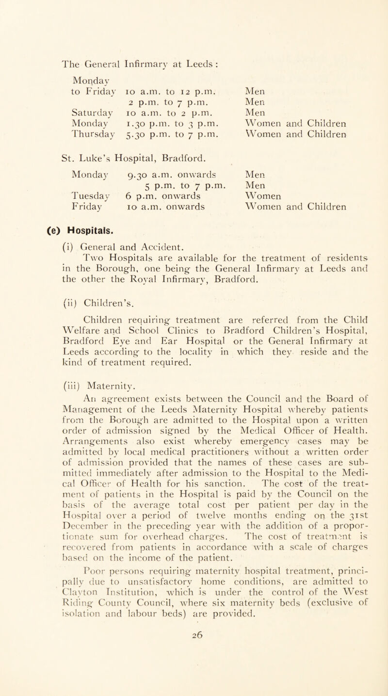 The General Infirmary at Leeds : Monday to Friday 10 a.m. to 12 p.m. Men 2 p.m. to 7 p.m. Men Saturday 10 a.m. to 2 p.m. Men Monday 1.30 p.m. to 3 p.m. W omen and Children Thursday 5.30 p.m. to 7 p.m. W omen and Children St. Luke’s Hospital, Bradford. Monday 9.30 a.m. onwards Men 5 p.m. to 7 p.m. Men Tuesday 6 p.m. onwards W omen Friday 10 a.m. onwards Women and Children (e) Hospitals. (i) General and Accident. Two Hospitals are available for the treatment of residents, in the Borough, one being the General Infirmary at Leeds and the other the Royal Infirmary, Bradford. (ii) Children’s. Children requiring treatment are referred from the Child Welfare and School Clinics to Bradford Children’s Hospital, Bradford Eve and Ear Hospital or the General Infirmary at Leeds according to the locality in which they reside and the kind of treatment required. (iii) Maternity. An agreement exists between the Council and the Board of Management of the Leeds Maternity Hospital whereby patients from the Borough are admitted to the Hospital upon a written order of admission signed by the Medical Officer of Health. Arrangements also exist whereby emergency cases may be admitted by local medical practitioners without a written order of admission provided that the names of these cases are sub¬ mitted immediately after admission to the Hospital to the Medi¬ cal Officer of Health for his sanction. The cost of the treat¬ ment of patients in the Hospital is paid by the Council on the basis of the average total cost per patient per day in the Hospital over a period of twelve months ending on the 31st December in the preceding year with the addition of a propor¬ tionate sum for overhead charges. The cost of treatment is recovered from patients in accordance with a scale of charges based on the income of the patient. Poor persons requiring maternity hospital treatment, princi¬ pally due to unsatisfactory home conditions, are admitted to Clayton Institution, which is under the control of the West Riding County Council, where six maternity beds (exclusive of isolation and labour beds) are provided.