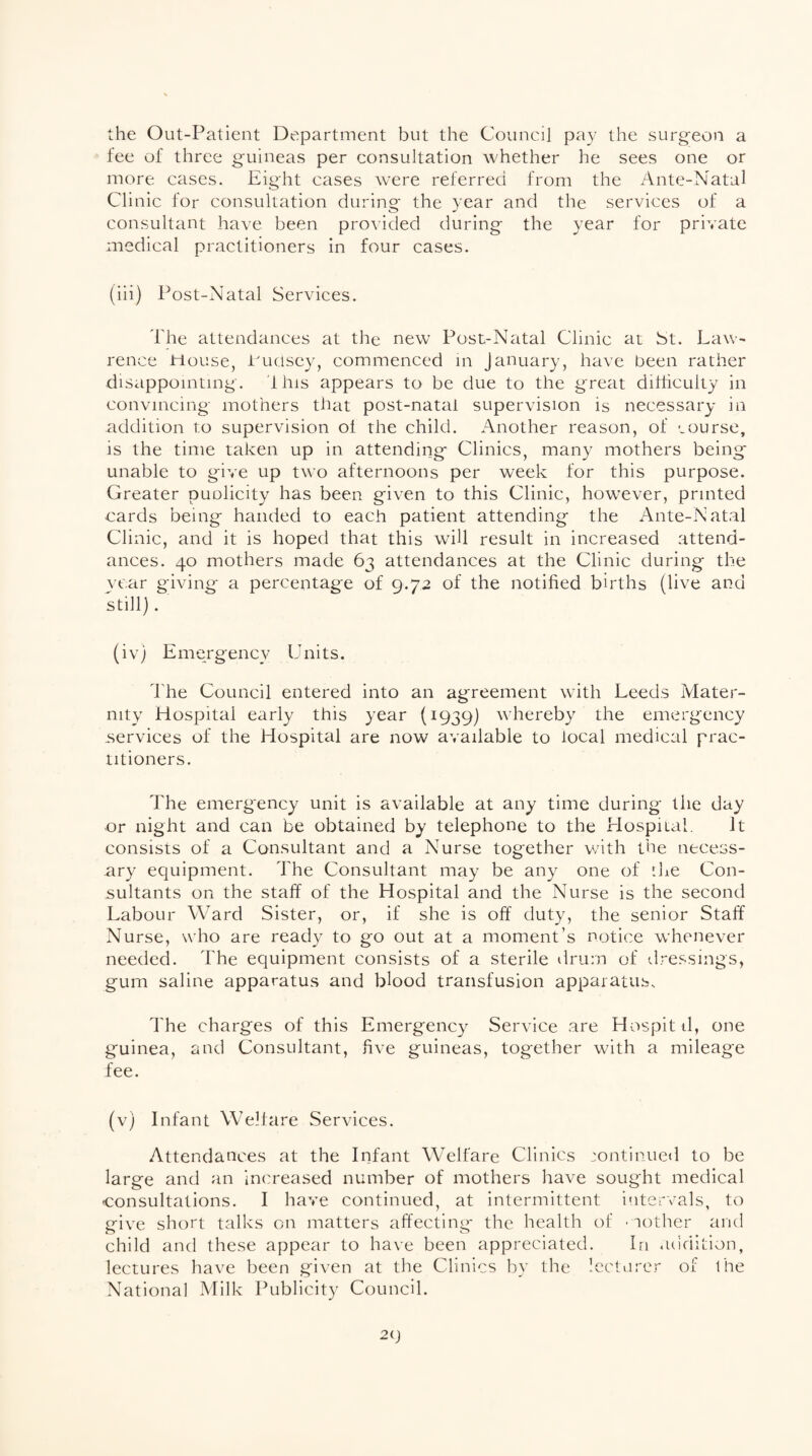 the Out-Patient Department but the Council pay the surgeon a fee of three guineas per consultation whether he sees one or more cases. Eight cases were referred from the Ante-Natal Cl inic for consultation during the year and the services of a consultant have been provided during the year for private medical practitioners in four cases. (iii) Post-Natal Services. The attendances at the new Post-Natal Clinic at St. Law¬ rence House, Pudsey, commenced in January, have been rather disappointing. this appears to be due to the great difficulty in convincing mothers that post-natal supervision is necessary in addition to supervision oi the child. Another reason, of course, is the time taken up in attending Clinics, many mothers being unable to give up two afternoons per week for this purpose. Greater puolicity has been given to this Clinic, however, printed cards being handed to each patient attending the Ante-Natal Clinic, and it is hoped that this will result in increased attend¬ ances. 40 mothers made 63 attendances at the Clinic during the year giving a percentage of 9.72 of the notified births (live and still). (iv) Emergency Units. The Council entered into an agreement with Leeds Mater¬ nity Hospital early this year (1939) whereby the emergency .services of the Hospital are now available to local medical prac¬ titioners. The emergency unit is available at any time during the day or night and can be obtained by telephone to the Hospital. It consists of a Consultant and a Nurse together with the necess¬ ary equipment. The Consultant may be any one of '.he Con¬ sultants on the staff of the Hospital and the Nurse is the second Labour Ward Sister, or, if she is off duty, the senior Staff Nurse, who are ready to go out at a moment’s notice whenever needed. The equipment consists of a sterile drum of dressings, gum saline apparatus and blood transfusion apparatus. The charges of this Emergency Service are Hospitd, one guinea, and Consultant, five guineas, together with a mileage fee. (v) Infant Welfare Services. Attendances at the Infant Welfare Clinics continued to be large and an increased number of mothers have sought medical consultations. I have continued, at intermittent intervals, to give short talks on matters affecting the health of mother and child and these appear to have been appreciated. In addition, lectures have been given at the Clinics by the lecturer of the National Milk Publicity Council.