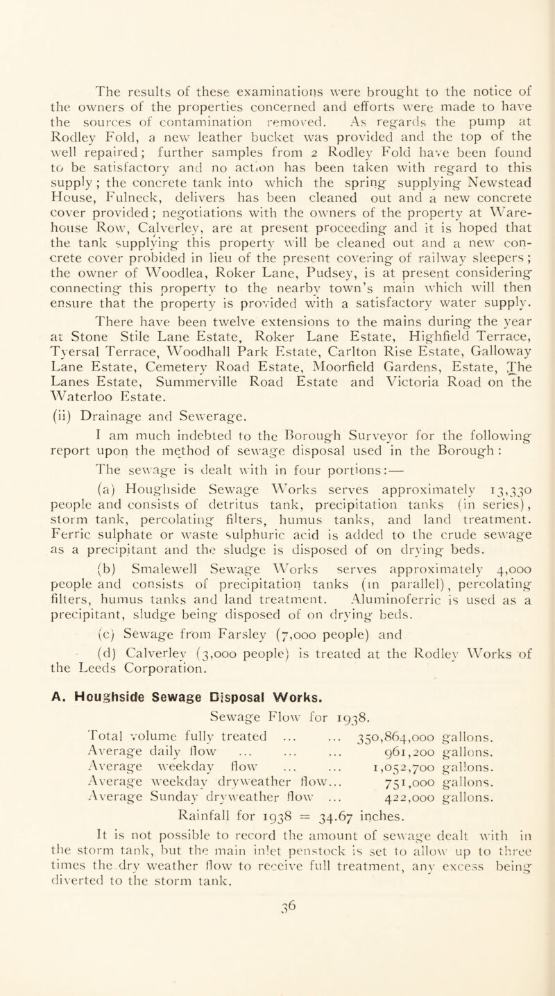 The results of these examinations were brought to the notice of the owners of the properties concerned and efforts were made to have the sources of contamination removed. As regards the pump at Rodley Fold, a new leather bucket was provided and the top of the well repaired; further samples from 2 Rodley Fold have been found to be satisfactory and no actmn has been taken with regard to this supply; the concrete tank into which the spring supplying Newstead House, Fulneck, delivers has been cleaned out and a new concrete cover provided; negotiations with the owners of the property at Ware¬ house Row, Calverley, are at present proceeding and it is hoped that the tank supplying this property will be cleaned out and a new con¬ crete cover probided in lieu of the present covering of railway sleepers ; the owner of Woodlea, Roker Lane, Pudsey, is at present considering connecting this property to the nearby town’s main which will then ensure that the property is provided with a satisfactory water supply. There have been twelve extensions to the mains during the year at Stone Stile Lane Estate, Roker Lane Estate, Highfield Terrace, Tyersal Terrace, Woodhall Park Estate, Carlton Rise Estate, Galloway Lane Estate, Cemetery Road Estate, Moorfield Gardens, Estate, The Lanes Estate, Summerville Road Estate and Victoria Road on the Waterloo Estate. (ii) Drainage and Sewerage. I am much indebted to the Borough Surveyor for the following report upon the method of sewage disposal used in the Borough : The sewage is dealt with in four portions: — (a) Houghside Sewage Works serves approximately 13,330 people and consists of detritus tank, precipitation tanks (in series), storm tank, percolating filters, humus tanks, and land treatment. Ferric sulphate or waste sulphuric acid is added to the crude sewage as a precipitant and the sludge is disposed of on drying beds. (b) Smalewell Sewage Works serves approximately 4,000 people and consists of precipitation tanks (in parallel), percolating' filters, humus tanks and land treatment. Aluminoferric is used as a precipitant, sludge being disposed of on drying beds. (c) Sewage from Farsley (7,000 people) and (d) Calverley (3,000 people) is treated at the Rodley Works of the Leeds Corporation. A. Houghside Sewage Disposal Works. Sewage Flow for 1938. 350,864,000 gallons. 961,200 gallons. 1,052,700 gallons. 751,000 gallons. 422,000 gallons. Total volume fully treated Average daily How Average weekday flow Average weekday dry weather flow. Average Sunday dryweather flow Rainfall for 1938 = 34.67 inches. It is not possible to record the amount of sewage dealt with in the storm tank, but the main inlet penstock is set to allow up to three times the d.rv weather flow to receive full treatment, any excess beintr diverted to the storm tank.