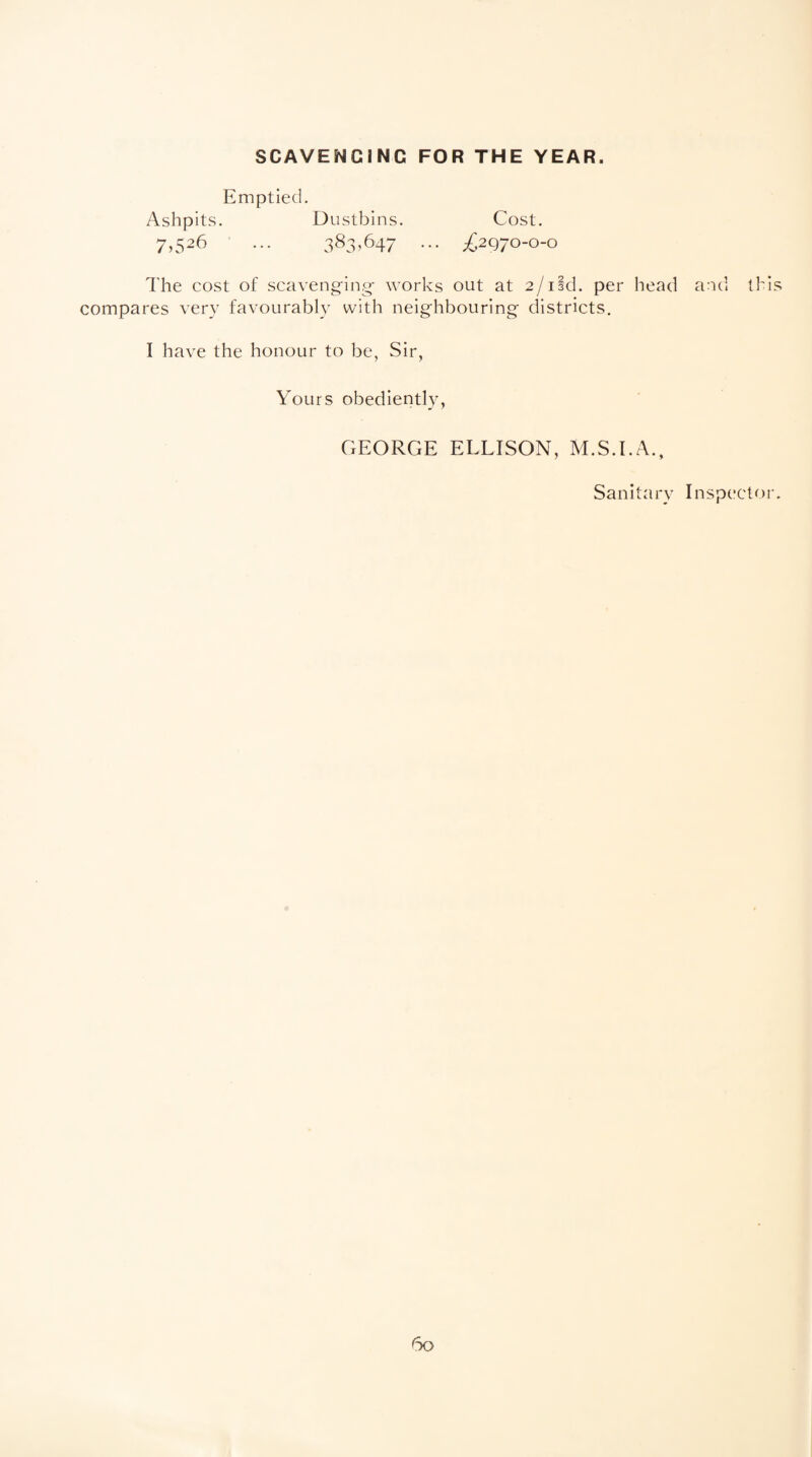 SCAVENGING FOR THE YEAR. Emptied. Ashpits. Dustbins. Cost. 7,526 ... 383,647 ... ^2970-0-0 The cost of scavenging- works out at 2/ild. per head and this compares very favourably with neighbouring districts. I have the honour to be, Sir, Yours obediently, GEORGE ELLISON, M.S.I.A., Sanitary Inspector.
