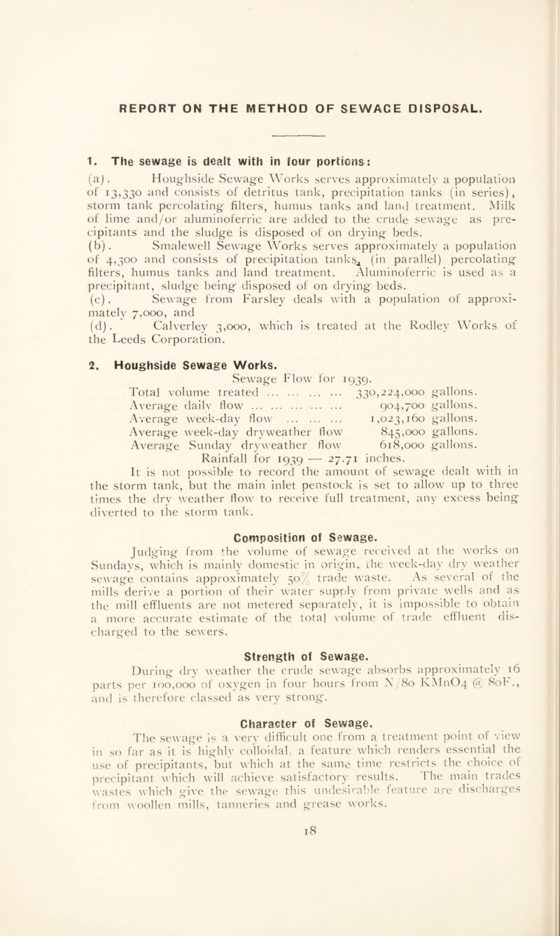 REPORT ON THE METHOD OF SEWAGE DISPOSAL. 1. The sewage Is dealt with in four portions : (a) . Houghside Sewage Works serves approximately a population of 13,330 and consists of detritus tank, precipitation tanks (in series), storm tank percolating filters, humus tanks and land treatment. Milk of lime and/or aluminoferric are added to the crude sewage as pre- cipitants and the sludge is disposed of on drying beds. (b) . Smalewell Sewag'e Works serves approximately a population of 4,300 and consists of precipitation tanks* (in parallel) percolating filters, humus tanks and land treatment. Aluminoferric is used as a precipitant, sludge being disposed of on drying beds. (c) . Sewage from Farsley deals with a population of approxi¬ mately 7,000, and (d) . Calverley 3,000, which is treated at the Rodley Works of the Leeds Corporation. 2. Houghside Sewage Works. Sewage Flow for 1939. Total volume treated . 330,224,000 gallons. Average dailv flow . 904,700 gallons. Average week-day flow . 1,023,160 gallons. Average week-day dry weather flow 845,000 gallons. Average Sunday dryweather flow 618,000 gallons. Rainfall for 1939 •— 27.71 inches. It is not possible to record the amount of sewage dealt with in the storm tank, but the main inlet penstock is set to allow up to three times the dry weather flow to receive full treatment, anv excess being diverted to the storm tank. Composition of Sewage. Judging from the volume of sewage received at the works on Sundays, which is mainly domestic in origin, the week-day dry weather sewage contains approximately 50% trade waste. As several of the mills derive a portion of their water supply from private wells and as the mill effluents are not metered separately, it is impossible to obtain a more accurate estimate of the total volume of trade effluent dis¬ charged to the sewers. Strength of Sewage. During dry weather the crude sewage absorbs approximately 16 parts per 100,000 of oxygen in four hours from N/80 KM11O4 @ 80F., and is therefore classed as very strong. Character of Sewage. The sewage is a very difficult one from a treatment point of view in so far as it is highly colloidal, a feature which renders essential the use of precipitants, but which at the same time restricts the choice of precipitant which will achieve satisfactory results. 1 he main trades wastes which give the sewage this undesirable feature are discharges from woollen mills, tanneries and grease works.