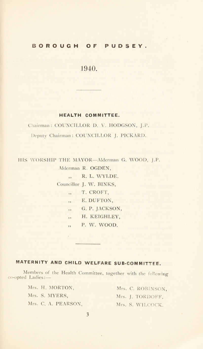 1940. HEALTH COMMITTEE. Cliairman: COUNCILLOR D. V. HODGSON, J.P. Deputy Chairman: COUNCILLOR J. PICKARD. HIS UA)RSHIP THE MAYOR—Alderman G. WOOD, J.P. Alderman R- OGDEN, ,, R. L. WYLDE. Councillor J. W. BINKS, ,, T. CROFT, ,, E. DUFTON, ,, G. P. JACKSON, ,, H. KEIGHLEY, „ P. W. WOOD. MATERNITY AND CHILD WELFARE SUB-COMMITTEE. Members of the Health Committee, together with the following co-opted Ladies: — Mrs. H. ^lORTON, Mrs. C. ROBINSON, Mrs. S. AIYERS, Mrs. J. TORDOFF, Mrs. C. A. PEARSON, Mrs. S. MTLCOCK.