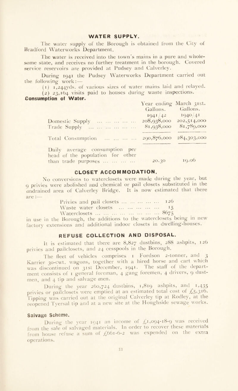 WATER SUPPLY. rhe water supply of the Borough is obtained iroin the Cily of Bradford W'aterworks Departiment. The water is received into the town’s mains in a pure and whole¬ some state, and receives no further treatment in the borough. Covered service reservoirs are provided at Pudsey and Calverley. During 1941 the Pudsey Waterworks Department carried out the following work: — (1) 1,244yds. of various sizes of water mains laid and relayed. (2) 23,164 visits paid to houses during waste inspections. Consumption of Water. Year ending March 31st. Gallons. Ciallons. Domestic Supply 'Trade Supply 1941/42 1940/41 208,938,000 202,514,000 81,938,000 81,789,000 'To t a 1 C o n s u m p t i o n 290,876,000 284,303,000 Daily a\erage consumption per head' of the population for other than trade purposes . 20.30 19.06 CLOSET ACCOMMODATION. No conversions to waterclosets were made during the 3’ear, but 9 privies were abolished and chemical or pail closets substituted in the undrained area of Calverley Bridge. It is now estimated that there are — Ih'ivies and pail closets . 126 Waste water closets . 15 W'aterclosets .. . in use in the Borough, the additions to the waterclosets being in new factory extensions and additional indoor closets in dwelling-houses. refuse collection and disposal. It is estimated that there are 8,827 dustbins, 288 ashpits, 126 privies and pailclosets, and 24 cesspools in the Borough. 'The tleet of vehicles comprises 1 Fordson 2-tonner, and 3 Karrier 30-cwt. wagons, together with a hired horse and cart wliich was discontinued on 31st December, 1941. i he staff of the depart¬ ment consists of 1 general foreman, 4 gang foremen, 4 drivers, 9 dust¬ men, and 4 tip and salvage men. During the year 260,724 dustbins, 1,819 ashpits, and i)435 privies or pailclosets were emptied at an estimated total cost of 'Tipping was carried out at the original Calverley tip^ at Rodley, at the reopened Tyersal tip and at a new site at the Tfoughside sewage works. Salvage Scheme. During the vear 1041 an income of /Ji ,094-18-9 wais received from the salt?of salvaged materials. In order to recover these materials from hou.se reluse a sum of ^^^661-6-2 was expended on the tXLta operations-. •>