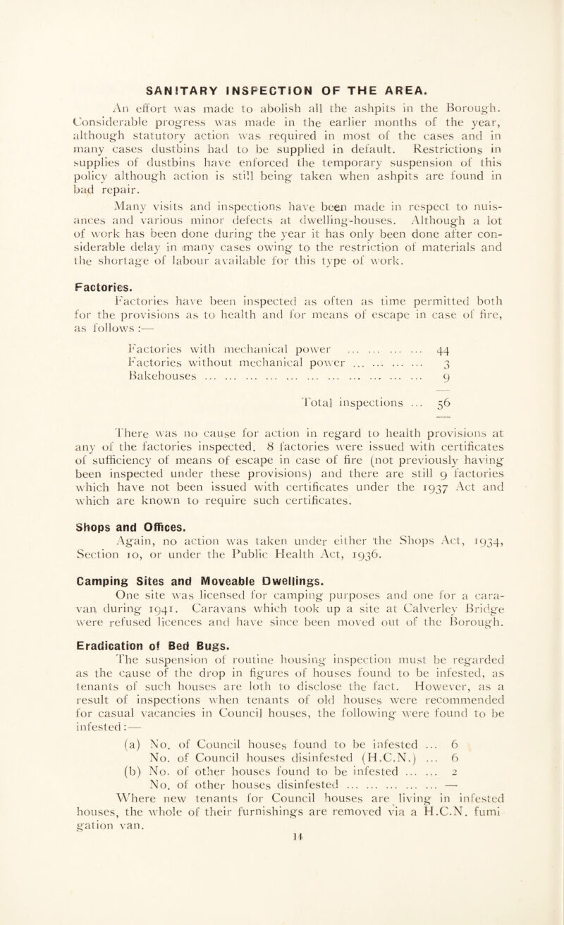 SANITARY INSPECTION OF THE AREA. An effort ^vas made to abolish all the ashpits in the Borough. Considerable progress was made in the earlier months of the year, although statutory action was required in most of the eases and in many cases dustbins had to be supplied in default. Restrictions in supplies of dustbins have enforced the temporary suspension of this policy although action is still being taken when ashpits are found in bad repair. Many visits and inspections have been made in respect to nuis¬ ances and various minor defects at dwelling-houses. Although a lot of work has been done during the year it has only been done after con¬ siderable delay in many cases owing to the restriction of materials and the shortage of labour available for this type of work. Factories. Factories have been inspected as often as time permitted both for the provisions as to health and for means of escape in case of fire, as follows :— I^'actories with mechanical power . 44 Factories without mechanical power ... . 3 Bakehouses . 9 Total inspections ... 56 There ^\'as no cause for action in regard to health provisions at any of the factories inspected, 8 factories were issued with certificates of sufficiency of means of escape in case of fire (not previously having been inspected under these provisions) and there are still 9 factories which have not been issued with certificates under the 1937 Act and which are known to require such certificates. Shops and Offices. Again, no action was taken under either the Shops Act, 1934, Section 10, or under the Public Flealth Act, 1936. Camping Sites and Moveable Dwellings. One site was licensed for camping purposes and one for a cara¬ van during 1941. Caravans which took up a site at Calverlev Bridge were refused licences and have since been moved out of the Iforough. Eradication of Bed Bugs. The suspension of routine housing inspection must be regarded as the cause of the drop in figures of houses found to be infested, as tenants of such houses are loth to disclose the fact. However, as a result of inspections \\hen tenants of old houses were recommended for casual vacancies in Council houses, the following were found to be infested: — (a) No. of Council houses found to be infested ... 6 No. of Council houses disinfested (H.C.N.) ... 6 (b) No. of other houses found to be infested . 2 No. of other houses disinfested . —• Where new tenants for Council houses are living- in infested houses, the whole of their furnishings are removed via a H.C.N. fumi gat ion van. H