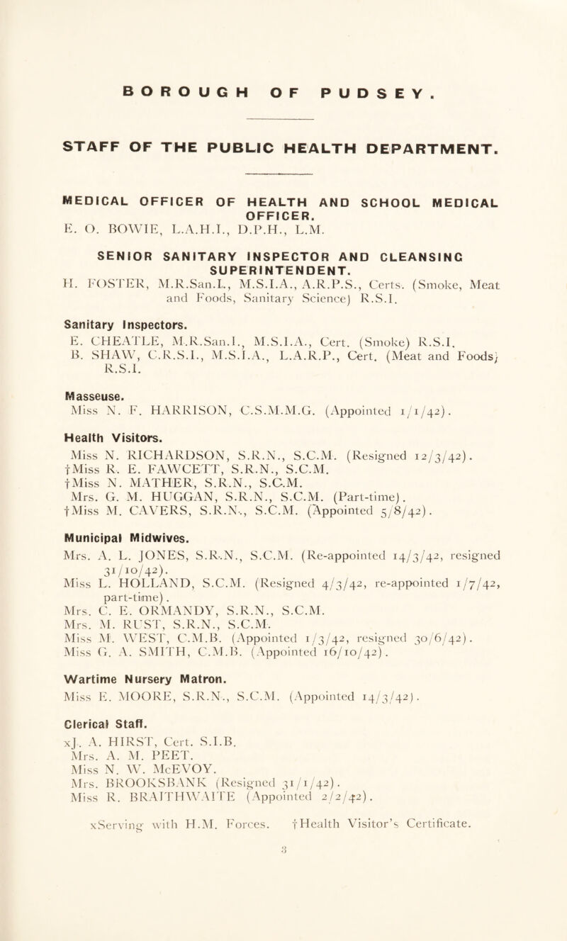 STAFF OF THE PUBLIC HEALTH DEPARTMENT. MEDICAL OFFICER OF HEALTH AND SCHOOL MEDICAL OFFICER. K. O. BOWIE, L.M. SENIOR SANITARY INSPECTOR AND CLEANSING SUPERINTENDENT. H. ]^X)STER, M.R.San.L, M.S.I.A., A.R.P.S., Certs. (Smoke, Meat and Foods, Sanitary Science] R.S.I. Sanitary Inspectors. E. CHEx4dLE, M.R.San.I.j M.S.I.A., Cert. (Smoke) R.S.I, B. SHAW, C.R.S.I., M.S.I.A., L.A.R.P., Cert. (Meat and Foods) R.S.I. Masseuse. Miss N. F. HARRISON, C.S.M.M.G. (Appointed 1/1/42). Health Visitors. Miss N. RICHARDSON, S.R.N., S.C.M. (Resigned 12/3/42). fMiss R. E. FAWCETT, S.R.N., S.C.xM. fMiss N. MATHER, S.R.N., S.C.M. Mrs. G. M. HUGGAN, S.R.N., S.C.M. (Part-time). fMiss M. CAVERS, S.R.N., S.C.M. (Appointed 5/8/42). Municipal Midwives. Mrs. A. L. JONES, S.R-.N., S.C.M. (Re-appointed 14/3/42, resigned 31/10/42). Miss L. HOLLAND, S.C.M. ('Resigned 4/3/42, re-appointed 1/7/42, part-time). Mrs. C. E. ORMANDY, S.R.N., S.C.M. Mrs. M. RUST, S.R.N., S.C.M. Miss M'. WESl', C.M.B. (Appointed 1/3/42, resigned 30/6/42). Miss G. A. SMTIH, C.M.B. (Appointed 16/10/42). Wartime Nursery Matron. Miss E. MOORE, S.R.N., S.C.M. (Appointed 14/3/42). Clerical Staff. xj. A. HIRST, Cert. S.I.B. Mrs. A. M. PEET. Miss N. W. McEVOY. Mrs. BROOKSBANK (Resigned 31/1/42). Miss R. BRAErnWAri'E (Appointed 2/2/42). xServinir with H.iM. Forces. tHealth Visitor’s Certificate.