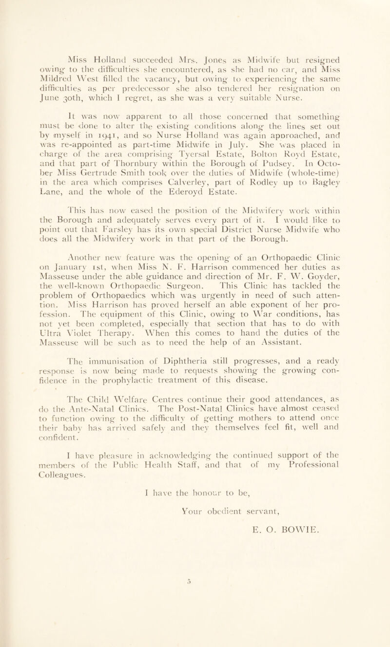 Miss Holland succeeded Mrs. Jones as Midwife but resigried owing- to llie difficulties she encountered, as she had no car, and Miss Mild red West filled the vacancy, but owing to experiencing the same difficulties as per predecessor she also tendered her resignation on June 30th, which 1 regret, as she was a very suitable Nurse. It was now apparent to all those concerned that something must be done to alter the existing conditions along the lines set out by myself in 1941, and so Nurse Holland was again aporoached, and was re-appointed as part-time Midwife in July. She was placed in charge of the area comprising 'fyersal Estate, Bolton Royd Estate, and that part of Thornbury within the Borough of Pudsey. In Octo¬ ber Miss Gertrude Smith took over the duties of Midwife (whole-time) in the area which comprises Calverley, part of Rodley up to Bagley Lane, and the whole of the Ederoyd Estate. 'I'his has now eased the position of the Midwifery work within the Borough and adequately serves every part of it. I would like to point out that Parsley has its own special District Nurse Midwife who does all the Midwifery wa^rk in that part of the Borough. Another new feature was the opening of an Orthopaedic Clinic on January ist, when Miss N. E. Harrison commenced her duties as Masseuse under the able guidance and direction of Mr. F. W. Goyder, the well-known Orthopaedic Surgeon. d'his Clinic has tackled the problem of Orthopaedics which was urg'ently in need of such atten¬ tion. M iss Harrison has proved herself an able exponent of her pro¬ fession. I'he equipment of this Clinic, owing to War conditions, has not vet been completed, especially that section that has to do wdth Ultra Aholet I'herapy. Wffien this comes to hand the duties of the Masseuse wall be such as to need the help of an Assistant. Idle immunisation of Diphtheria still progresses, and a ready- response is now^ being made to requests showing the growing con¬ fidence in the prophylactic treatment of this disease. I'he Child Welfare Centres continue their good attendances, as do the Ante-Natal Clinics. The Post-Natal Clinics have almost ceased to function owing to the difficulty of getting mothers to attend once their babv has arrived safely and the}' themselves feel fit, w-ell and confident. I have pleasure in acknowdedging the continued support of the members of the Public Health Staff, and that of my Professional Colleagues-. I have the honour to be, Tour obedient servant, E. O. BOWIE.