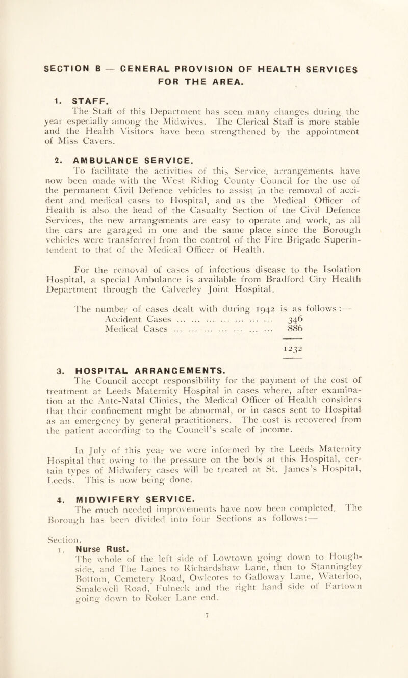 SECTION B GENERAL PROVISION OF HEALTH SERVICES FOR THE AREA. 1. STAFF. The Staff of this Department has seen many changes during the year especially among the Mid wives. The Clerical Staff' is more stable and the Health Visitors have been strengthened by the appointment of Miss Cavers. 2. AMBULANCE SERVICE. 'I'o facilitate the activities of this Ser\'ice, arrangements have itow been made with the West Riding County Council for the use of the permanent Civil Defence vehicles to assist in the removal of acci¬ dent and medical cases to Hospital, and as the Medical Officer of Health is also the head of the Casualty Section of the Civil Defence Services, the new arrangements are easy to operate and work, as all the cars are garaged in one and the same place since the Borough vehicles were transferred from the control of the Fire Brigade Superin¬ tendent to that of the Medical Officer of Health. For the removal of cases of infectious disease to the Isolation Hospital, a special Ambulance is available from Bradford City Health Department through the Calverley Joint Hospital. The number of cases dealt with during 1942 is as follows :— Accident Cases . 346 Medical Cases . ... ... 886 1232 3. HOSPITAL ARRANGEMENTS. The Council accept responsibility for the payment of the cost of treatment at Leeds Maternity Hospital in cases Avhere, after examina¬ tion at the Ante-Natal Clinics, the Medical Officer of Health considers that their confinement might be abnormal, or in cases sent tO' Hospital as an emergency by general practitioners. The cost is recovered from the patient according to the Councirs scale of income. In luly of this year we were informed by the Leeds Maternity Hospital that owing' to the pressure on the beds at this Hospital, cer¬ tain types of Midwifery cases will be treated at St. James s Hospital, Leeds. This is now being done. 4. MIDWIFERY SERVICE. fhe much needed improvements have now been completed. I he Borough has been divided into four Sections as follows: Section. I. Nurse Rust. The whole of the left side of Lowtowm going down to Hough- side, and Fhe Lanes to Richardshaw Lane, then to Stanningley Bottom, Cemetery Road, Owlcotes to Galloway Lane, Wateilo(^, Smalewell Road, Fulneck and the right hand side of Fartown going down to Roker Lane end.