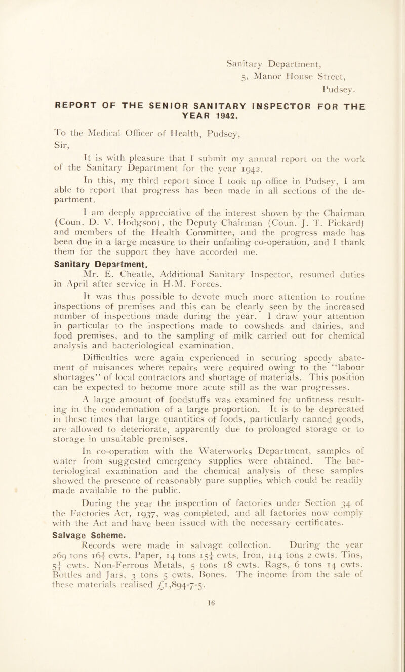 Sanitary Department, 5, Manor House Street, Pudsey. REPORT OF THE SENIOR SANITARY INSPECTOR FOR THE YEAR 1942. To the Medical Officer of Health, Pudsey, Sir, It is with pleasure that I submit my annual report on the Avork of the Sanitary Department for the year 1942. In this, my third report since I took up office in Pudsey, I am able to report that progfress has been made in all sections of the de¬ partment. I am deeply appreciative of the interest shown by the Chairman (Coun. D. V. Hodg'son), the Deputy Chairman (Coun. J. T. Pickard) and members of the Health Comimittee, and the progress made has been due in a large measure to their unfailing co-operation, and I thank them for the support they have accorded me. Sanitary Department. Mr. E. Cheatle, Additional Sanitary Inspector, resumed duties in April after service in H.M. Forces. It was thus possible to devote much more attention to routine inspections of premises and this can be clearlv seen by the increased number of inspections made during the year. I draw your attention in particular to the inspections made to cowsheds and dairies, and food premises, and to the sampling of milk carried out for chemical analysis and bacteriological examination. Difficulties were again experienced in securing- speedv abate¬ ment of nuisances where repairs were required owing to the “labour shortages” of local contractors and shortage of materials. This position can be expected to become more acute still as the war progresses. x\ large amount of foodstuffs was examined for unfitness result¬ ing- in the condemnation of a large proportion. It is to be deprecated in these times that large quantities of foods, particularly canned goods, are allowed to deteriorate, apparently due to prolonged storage or to storage in unsuitable premises. In co-operation with the Waterworks Department, samples of water from suggested emergency supplies were obtained. The bac¬ teriological examination and the chemical analysis of these samples showed the presence of reasonably pure supplies which could be readily made available to the public. During the year the inspection of factories under Section 34 of the Factories Act, 1937, was completed, and all factories now comply with the Act and have been issued with the necessary certificates. Salvage Scheme. Records were made in salvage collection. During* the year 269 tons 16^ cwts. Paper, 14 tons 15^ cwts. Iron, 114 tons 2 cwts. Tins, cwts. Non-Ferrous Metals, 5 tons 18 cwts. Rags, 6 tons 14 cwts. Bottles and Jars, 3 tons 5 cwts. Bones. The income from the sale of these materials realised 894-7-5.