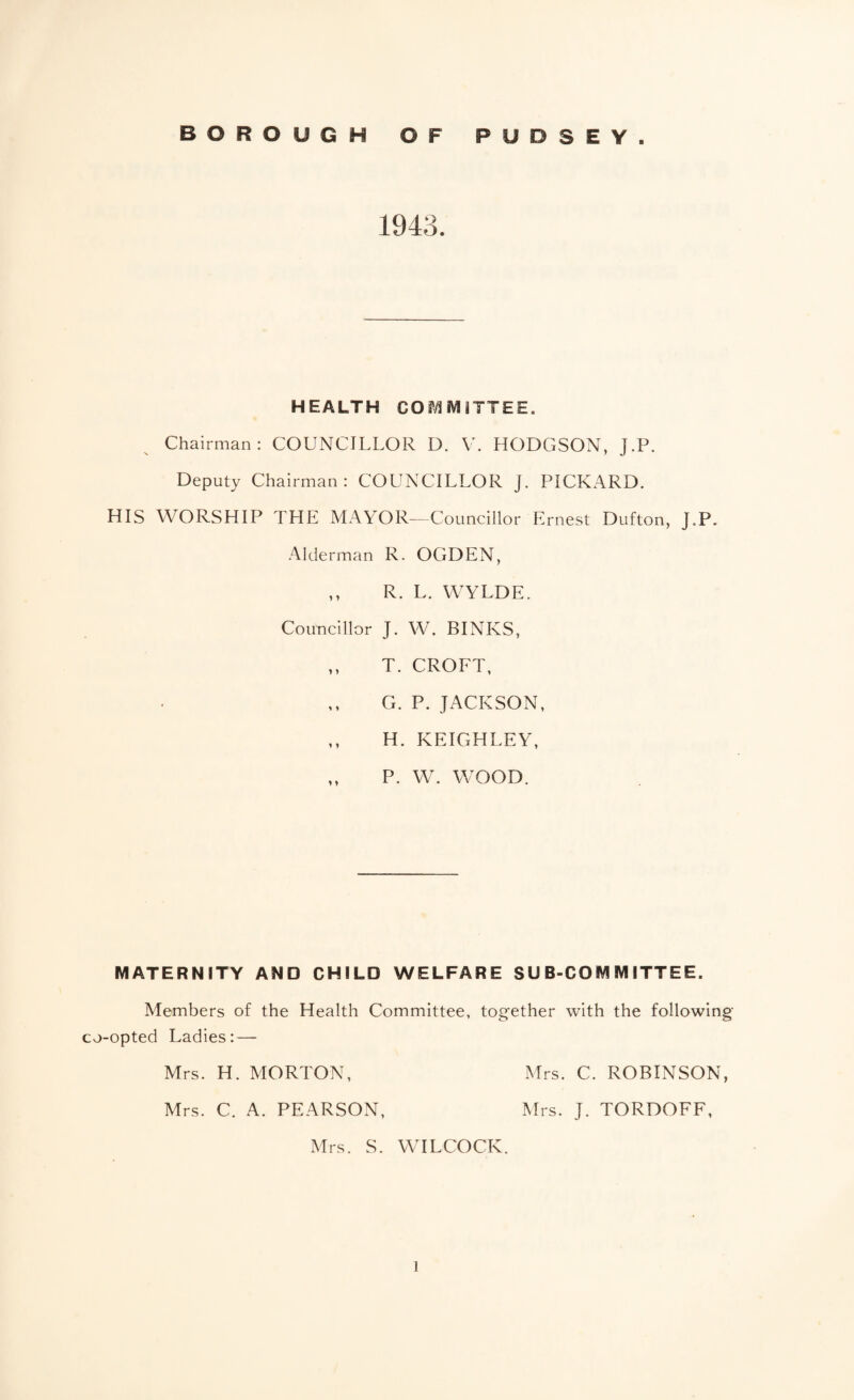 1943. HEALTH COMMITTEE. Chairman: COUNCILLOR D. \L HODGSON, J.P. Deputy Chairman: COUNCILLOR J. PICKARD. HIS WORSHIP THE MAYOR—Councillor Ernest Dufton, J.P. Alderman R. OGDEN, ,, R. L. WWLDE. Councillor J. W. BINKS, ,, T. CROFT, G. P. JACKSON, ,, H. KEIGHLEY, ,, P. W. WOOD. MATERNITY AND CHILD WELFARE SUB-COMMITTEE. Members of the Health Committee, together with the following co-opted Ladies: — Mrs. H. MORTON, Mrs. C. ROBINSON, Mrs. C. A. PEARSON, Mrs. J. TORDOFF, Mrs. S. WILCOCK.