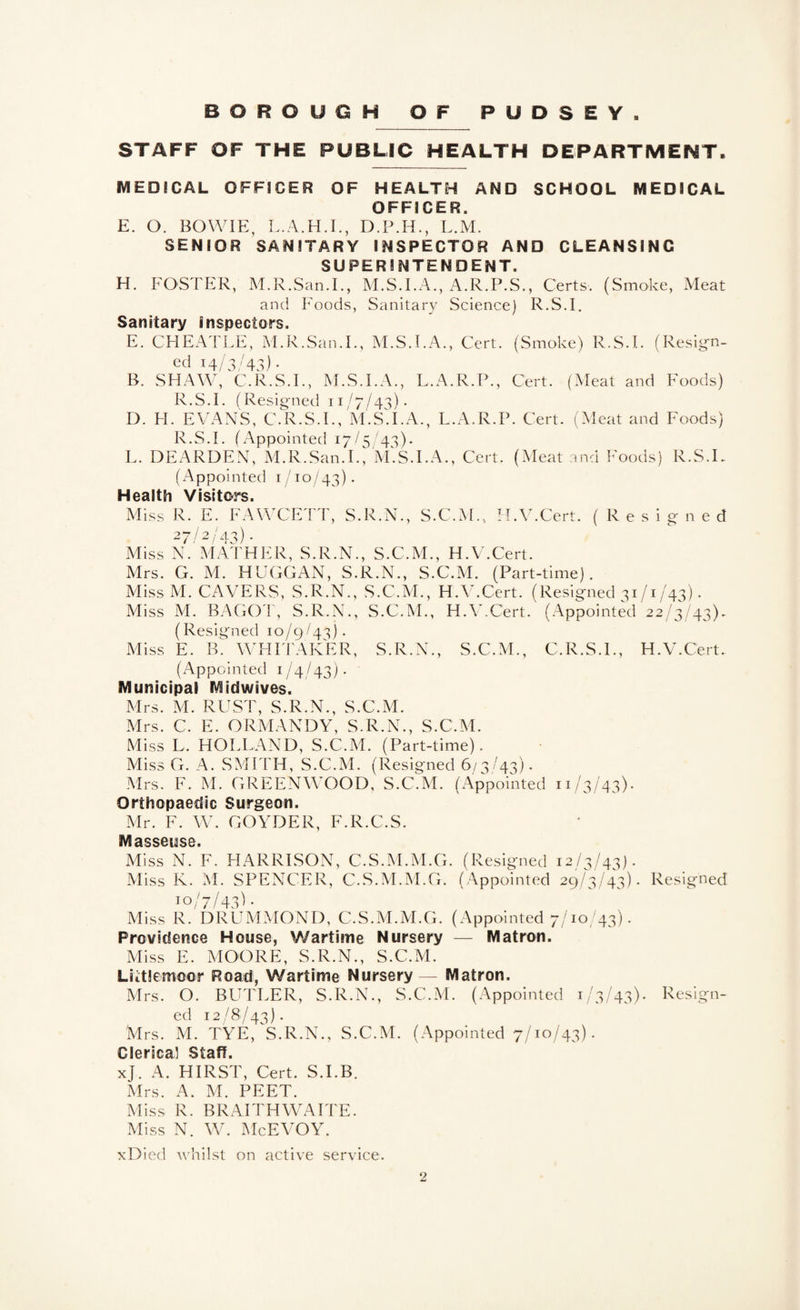 STAFF OF THE PUBLIC HEALTH DEPARTMENT. MEDICAL OFFICER OF HEALTH AND SCHOOL MEDICAL OFFICER. E. O. BOWIE, L.M. SENIOR SANITARY INSPECTOR AND CLEANSING SUPERINTENDENT. H. FOSTER, M.R.San.I., M.S.I.A,, A.R.P.S., Certs. (Smoke, Meat and Foods, Sanitary Science) R.S.I. Sanitary Inspectors. E. CHEATLE, M.R.San.I., M.S.I.A., Cert. (Smoke) R.S.I. (Resign- ed 14/3 ^43) B. SHAW, ^C.R.S.I., M.S.I.A., L.A.R.P., Cert. (Meat and Foods) R.S.I. (Resigned 11/7/43). D. H. EVANS, C.R.S.I., M.ST.A., L.A.R.P. Cert. (Meat and Foods) R.S.I. (Appointed 17/5/43). L. DEARDEN, M.R.San.I., M.S.I.A., Cert. (Meat and Foods) R.S.I. (/\ppointed 1/10/43). Health Visitors. Miss R. E. FAWCETT, S.R.N., S.C.^i., H.V.Cert. (Resigned 2 “7 / 2 / a. 3) Miss N. MATHER, S.R.N., S.C.M., H.V.Cert. Mrs. G. M. HUGGAN, S.R.N., S.C.M. (Part-time). MissM. CAVERS, S.R.N., S.C.M., H.V.Cert. (Resigned 31/1/43). Miss M. BAGOT, S.R.N., S.C.M., H.V.Cert. (Appointed 22/3^/43). (Resigned 10/9/43). Miss E. B. WHITAKER, S.R.N., S.C.M., C.R.S.I., H.V.Cert. (Appointed 1/4/43)* Municipal Midwives. Mrs. M. RUST, S.R.N., S.C.M. Mrs. C. E. ORMANDY, S.R.N., S.C.M. Miss L. HOLLAND, S.C.M. (Part-time). Miss G. A. SMITH, S.C.M. (Resigned 6/3/43). Mrs. F. M. GREENWOOD, S.C.M. (Appointed 11/3/43). Orthopaedic Surgeon. Mr. F. W. GOYDER, F.R.C.S. Masseuse. Miss N. F. HARRISON, C.S.M.M.G. (Resigned 12/3/43). Miss K. M. SPENCER, C.S.M.M.G. (Appointed 29/3/43). Resigned Jo/^ Miss R. DRUMMOND, C.S.M.M.G. (Appointed 7/10/43). Providence House, Wartime Nursery — Matron. Miss E. MOORE, S.R.N., S.C.M. Littlemoor Road, Wartime Nursery — Matron. Mrs. O. BUTLER, S.R.N., S.C.M. (Appointed 1/3/43). I^t/sign- ed 12/8/43). Mrs. M. TYE,^S.R.N., S.C.M. (Appointed 7/10/43). Clerica] Staff. xj. A. HIRST, Cert. S.I.B. Mrs. A. M. PEET. Miss R. BRAITHWAITE. Miss N. W. McEVOY. xDied whilst on active service.