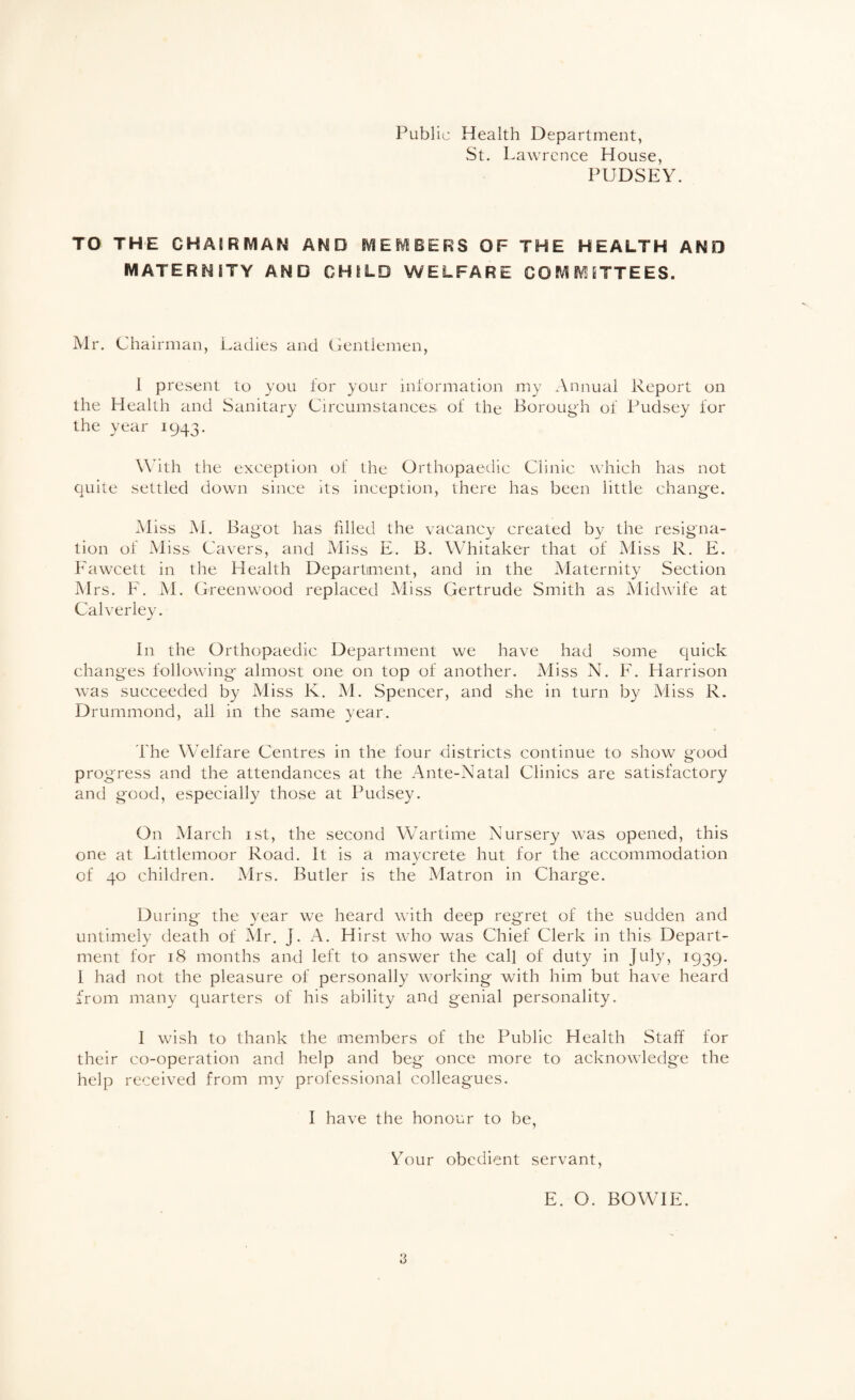Public Health Department, St. Lawrence House, PUDSEY. TO THE CHAmMAN AND SVIEMBERS OF THE HEALTH AND MATERNITY AND CHILD WELFARE COMMITTEES. Mr. Chairman, Ladies and Gentlemen, 1 present to you for your information my Annual Report on the Health and Sanitary Circumstances^ of the Borough of Pudsey for the year 1943. Wdth the exception of the Orthopaedic Clinic which has not quite settled down since its inception, there has been little change. Miss M. Bag'ot has hlled the vacancy created by the resigna¬ tion of Miss Cavers, and Aliss E. B. Whitaker that of Miss R. E. Fawcett in the Health Department, and in the Maternity Section Mrs. F. M. Greenwood replaced Miss Gertrude Smith as Midwife at Calverley. In the Orthopaedic Department we have had some quick changes following almost one on top of another. Miss N. F. Harrison was succeeded by Miss K. M. Spencer, and she in turn by Miss R. Drummond, all in the same year. The Welfare Centres in the four districts continue to show good progress and the attendances at the Ante-Natal Clinics are satisfactory and good, especially those at Pudsey. On Alarch ist, the second Wartime Nursery was opened, this one at Littlemoor Road. It is a maycrete hut for the accommodation of 40 children. Mrs. Butler is the Matron in Charge. During the year we heard with deep regret of the sudden and untimely death of Mr, J. A. Hirst who was Chief Clerk in this Depart¬ ment for 18 months and left to answer the call of duty in July, 1939. 1 had not the pleasure of personally working with him but have heard from many quarters of his ability and genial personality. 1 wish to thank the members of the Public Health Staff for their co-operation and help and beg once more to acknowledge the help received from my professional colleagues. I have the honour to be, Your obedient servant, E. O. BOWIE.