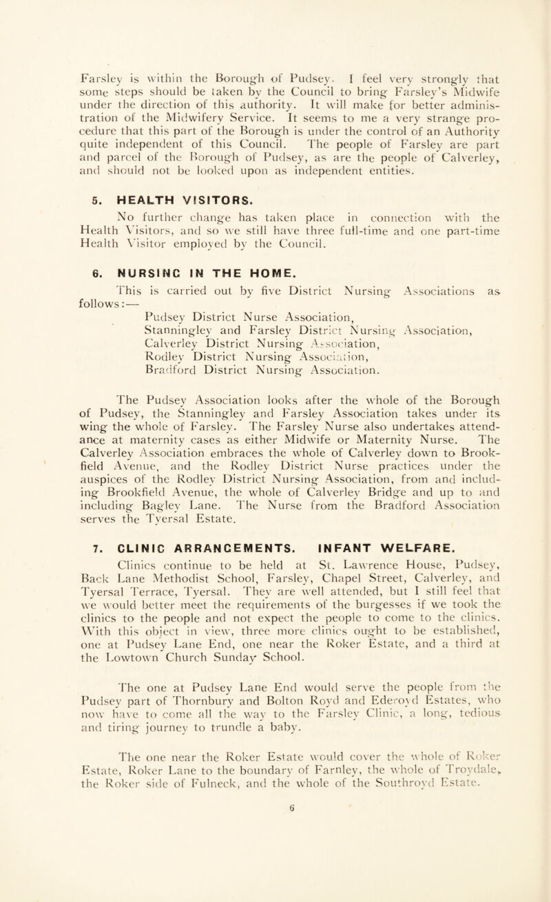 Parsley is within the Boroug'h of Pudsey. I feel very strongly that some steps should be taken by the Council to bring Parsley’s Midwife under the direction of this authority. It will make for better adminis¬ tration of the Midwifery Service. It seems to me a very strange pro¬ cedure that this part of the Borough is under the control of an Authority quite independent of this Council. The people of Parsley are part and parcel of the Borough of Pudsey, as are the people of Calverley^ and should not be looked upon as independent entities. 5. HEALTH VISITORS. No further change has taken place in connection with the Health Visitors, and so we still have three full-time and one part-time Health Visitor employed by the Council. 6. NURSING IN THE HOME. This is carried out by five District Nursing Associations as follows: — Pudsey District Nurse Association, Stanningley and Parsley District Nursing Association, Calverley District Nursing A^so('iation, Rodley District Nursing Associaiion, Bradford District Nursing Association. The Pudsey Association looks after the whole of the Borough of Pudsey, the Stanningley and Parsley Association takes under its wing the whole of Parsley. The Parsley Nurse also undertakes attend¬ ance at maternity cases as either Midwife or Maternity Nurse. The Calverley Association embraces the whole of Calverley down to Brook¬ field Avenue, and the Rodlev District Nurse practices under the auspices of the Rodley District Nursing Association, from and includ¬ ing Brookfield Avenue, the whole of Calverley Bridge and up to and including Bagley Lane. The Nurse from the Bradford Association serves the Tyersal Estate. 7. CLINIC ARRANGEMENTS. INFANT WELFARE. Clinics continue to be held at St. Lawrence House, Pudsey, Back Lane Methodist School, Parsley, Chapel Street, Calverley, and Tyersal Terrace, Tyersal. They are Avell attended, but I still feel that we would better meet the requirements of the burgesses if we took the clinics to the people and not expect the people to come to the clinics. Wdth this object in view, three more clinics ought to be established, one at Pudsey Lane End, one near the Roker Estate, and a third at the Lowtown Church Sunday School. 'Fhe one at Pudsey Lane End would serve the people from the Pudsey part of Thornbury and Bolton Royd and Ederoyd Estates, who now have to come all the way to the Parsley Clinic, a long, tedious and tiring journey to trundle a baby. The one near the Roker Estate would cover the whole of Roker Estate, Roker Lane to the boundary of Farnley, the whole of I roydale,. the Roker side of Pulneck, and the whole of the Southroyd Estate.