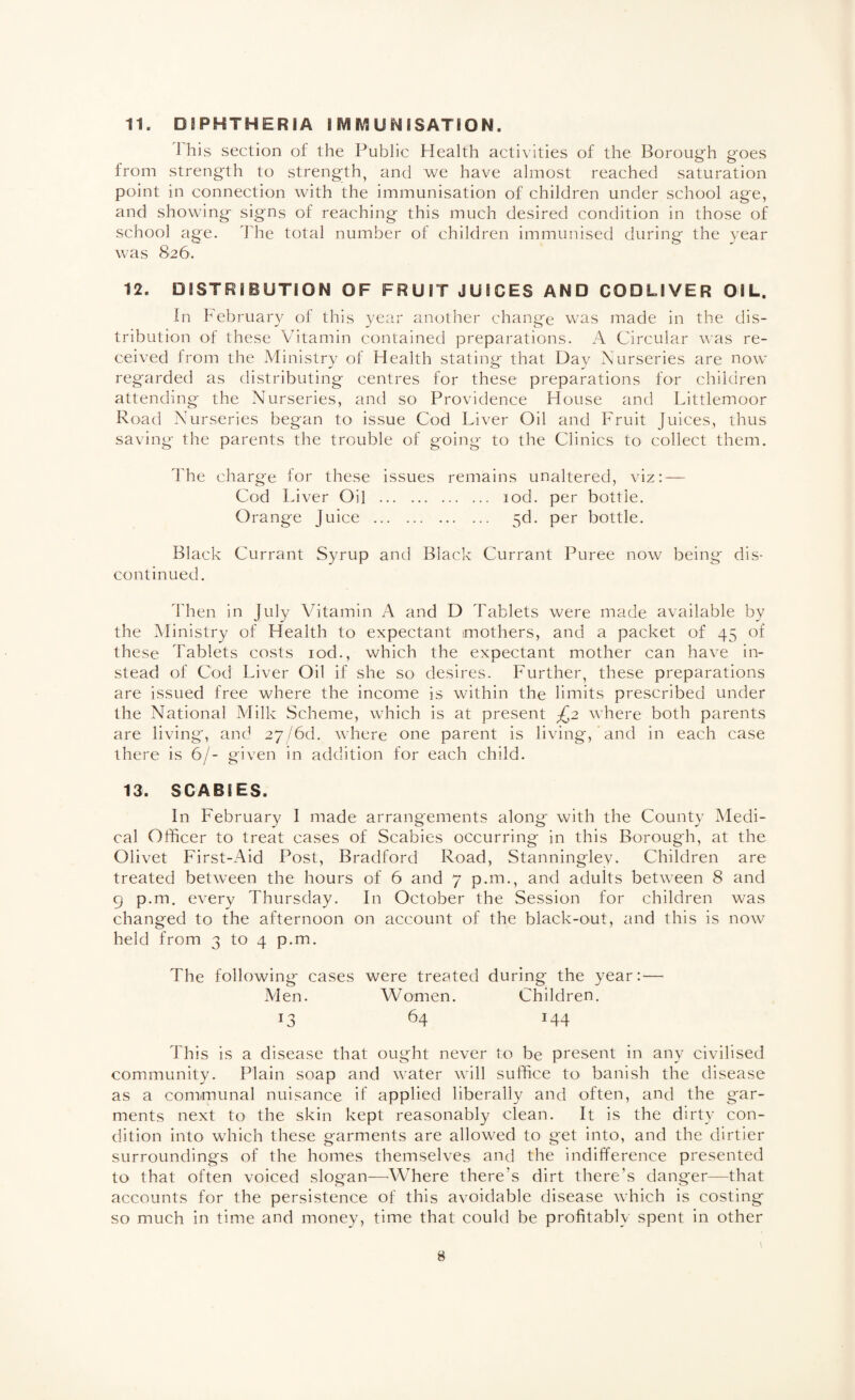 1 his section of the Public Health activities of the Boroug'h goes from strength to strength^ and we have almost reached saturation point in connection with the immunisation of children under school age, and showing signs of reaching this much desired condition in those of school age. The total number of children immunised during the year was 826. 12. OiSTREBUTION OF FRUET JUBCES AND CODLEVER OEL. In February of this year another change was made in the dis¬ tribution of these Vitamin contained preparations. A Circular \\’as re¬ ceived Irom the Ministry of Health stating that Day Nurseries are now regarded as distributing centres for these preparations for children attending the Nurseries, and so Providence House and Littlemoor Road Nurseries began to issue Cod Liver Oil and Fruit Juices, thus saving the parents the trouble of going to the Clinics to collect them. d'he charge for these issues remains unaltered, viz: — Cod Liver Oil . lod. per bottle. Orange Juice . 5d. per bottle. Black Currant Syrup and Black Currant Puree now being dis¬ continued. d'hen in July Vitamin A and D Tablets were made available by the Ministry of Health to expectant mothers, and a packet of 45 of these Tablets costs lod., which the expectant mother can have in¬ stead of Cod Liver Oil if she so desires. Further, these preparations are issued free where the income is within the limits prescribed under the National .Milk Scheme, which is at present ^2 where both parents are living, and 27/6d. where one parent is living, and in each case there is 6/- given in addition for each child. 13. SCABIES. In February I made arrangements along with the County Medi¬ cal Officer to treat cases of Scabies occurring in this Borough, at the Olivet First-Aid Post, Bradford Road, Stanningley. Children are treated between the hours of 6 and 7 p.m., and adults between 8 and 9 p.m. every Thursday. In October the Session for children was changed to the afternoon on account of the black-out, and this is now held from 3 to 4 p.m. The following- cases were treated during the year:— Alen. Women. Children. 13 64 144 This is a disease that ought never to be present in any civilised community. Plain soap and water will suffice to banish the disease as a communal nuisance if applied liberally and often, and the gar¬ ments next to the skin kept reasonably clean. It is the dirty con¬ dition into which these garments are allowed to get into, and the dirtier surroundings of the homes themselves and the indifference presented to that often voiced slogan—^Where there's dirt there’s danger—that accounts for the persistence of this avoidable disease which is costing so much in time and money, time that could be profitably spent in other 8