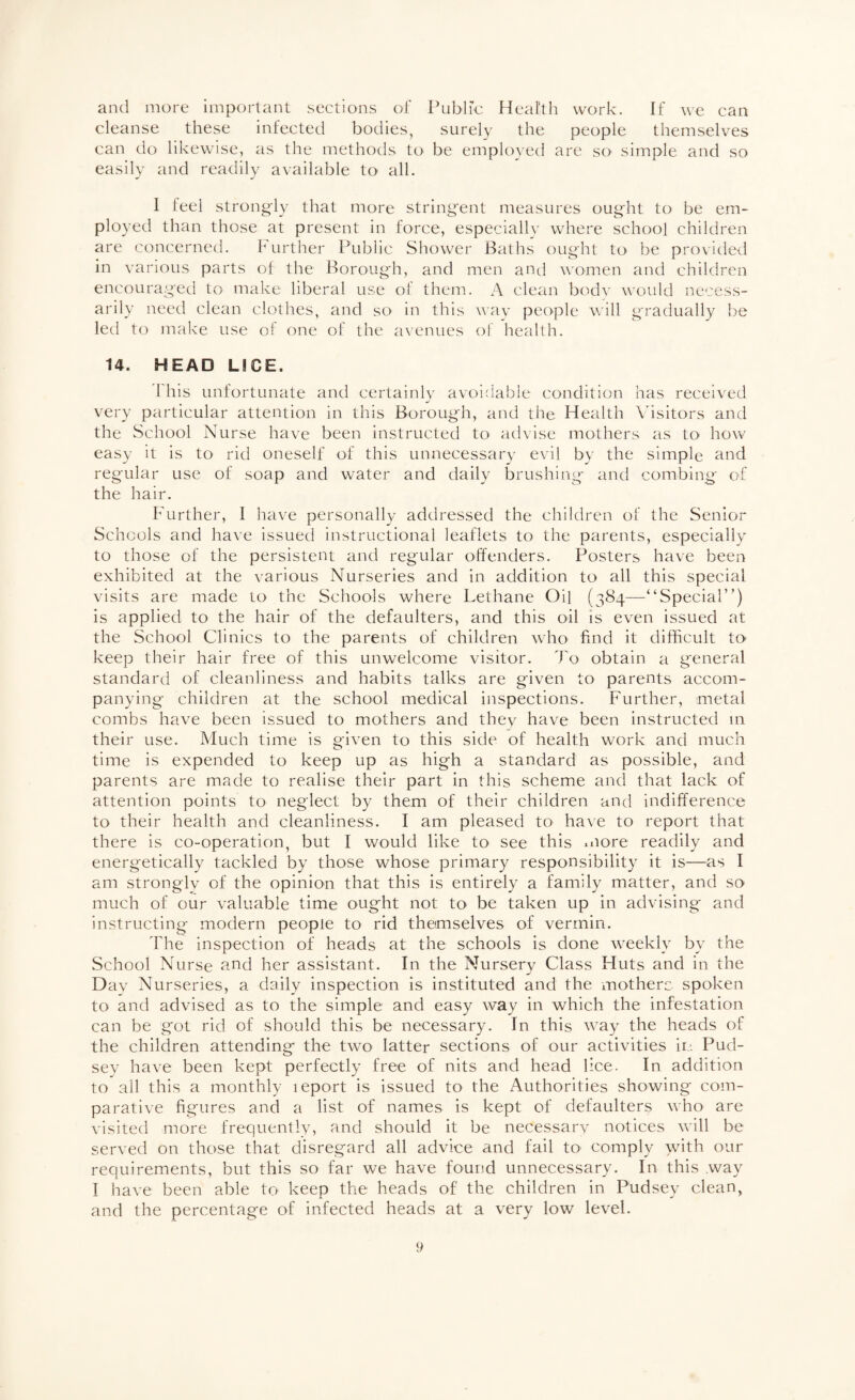 and more important sections of Public Heaith work. If we can cleanse these infected bodies, surely the people themselves can do likewise, as the methods to be employed are sO' simple and so easily and readily available to all. 1 leel strongly that more stringent measures ought to be em¬ ployed than those at present in force, especiallv where school children are concerned. further Public Shower Baths ought to be provided in various parts of the Borough, and men and women and children encouraged to make liberal use of them. A clean bodv vxnild necess¬ arily need clean clothes, and so in this way people will gradually be led to make use of one of the avenues of health. 14. HEAD LICE. 1 his unfortunate and certainly avoidlable condition has received very particular attention in this Borough, and the Health \isitors and the School Nurse have been instructed to advise mothers as tO' how easy it is to rid oneself of this unnecessary evil by the simple and regular use of soap and water and daily brushing and combing of the hair. Further, I have personally addressed the children of the Senior Schools and have issued instructional leaflets to the parents, especially to those of the persistent and regular offenders. Posters have been exhibited at the various Nurseries and in addition to all this special visits are made to the Schools where Lethane Oil (3S4—“Special”) is applied to the hair of the defaulters, and this oil is even issued at the School Clinics to the parents of children who find it difficult to> keep their hair free of this unwelcome visitor, ffio obtain a general standard of cleanliness and habits talks are given to parents accom¬ panying children at the school medical iiispections. Further, metal combs have been issued to mothers and they have been instructed m their use. Much time is given to this side of health work and much time is expended to keep up as high a standard as possible, and parents are made to realise their part in this scheme and that lack of attention points to neglect by them of their children and indifference to their health and cleanliness. I am pleased to have to report that there is co-operation, but I would like to see this xiiore readily and energetically tackled by those whose primary responsibility it is—as I am stronglv of the opinion that this is entirely a family matter, and so much of our valuable time ought not to be taken up in advising and instructing modern people to rid themselves of vermin. The inspection of heads at the schools is done weekly by the School Nurse nnd her assistant. In the Nursery Class Huts and in the Day Nurseries, a daily inspection is instituted and the motherc spoken to and advised as to the simple and easy way in which the infestation can be got rid of should this be necessary. In this way the heads of the children attending the two latter sections of our activities in. Pud- sey have been kept perfectly free of nits and head lice. In addition to all this a monthly leport is issued to the Authorities showing com¬ parative figures and a list of names is kept of defaulters who are visited more frequently, and should it be necessary notices will be served on those that disregard all advice and fail tO' comply with our requirements, but this so far we have found unnecessary. In this .way I have been able to keep the heads of the children in Pudsey clean, and the percentage of infected heads at a very low level.