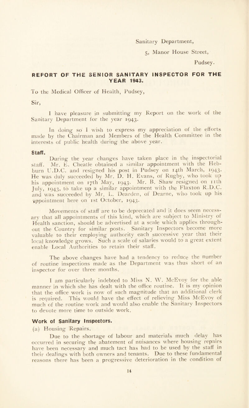 vSanitary Department, 5, Manor House Street, Pudsey. REPORT OF THE SENEOR SANITARY INSPECTOR FOR THE YEAR 1943. To the Medical Officer of Health, Pudsey, Sir, I have pleasure in submitting my Report on the work of the Sanitary Department for the year 1943. In doing so I wish to express my appreciation of the efforts made by the Chairman and Members of the Health Committee in the interests of public health during the above year. Staff. During the year changes have taken place in the inspectorial staff. Mr. K-. Cheatle obtained a similar appointment with the Heb- burn U.D.C. and resigned his post in Pudsey on 14th March, 1943. He was duly succeeded by Mr. D. H, Evans, ot Rugby, who took up his appointment on 17th May, 1943- Mr. B. Shaw resigned on nth July, 1943, to take up a similar appointment with the Flaxton R.D.C. and was succeeded by Mr. L. Dearden, of Dearne, who took up his appointment here on ist October, 1943. Movements of staff are to be deprecated and it does seem necess¬ ary that all appointments of this kind, which are subject to Ministry of Health sanction, should be advertised at a scale which applies through¬ out the Country for similar posts. Sanitary Inspectors become more valuable to their employing authority each successive yeRv that their local knowledge grows. Such a scale of salaries would to a great extent enable Local Authorities to retain their staff. The above changes have had a tendency to reduce the number of routine inspections made as the Department was thus short of an inspector for over three months. I am particularly indebted to Miss N. W. McEvoy for the able manner in which she has dealt with the office routine. It is my opinion that the office work is now of such magnitude that an additional clerk is required. This would have the effect of relieving Miss McEvoy of much of the routine work and would also enable the Sanitary Inspectors to devote more time to outside work. Work 0! Sanitary Inspectors. (a) Housing Repairs. Due to the shortage of labour and materials much delay has occurred in securing the abatement of nuisances where housing repairs have been necessary and much tact has had to be used by the staff in their dealings with both owners and tenants. Due to these fundamental reasons there has been a progressive deterioration in the condition of