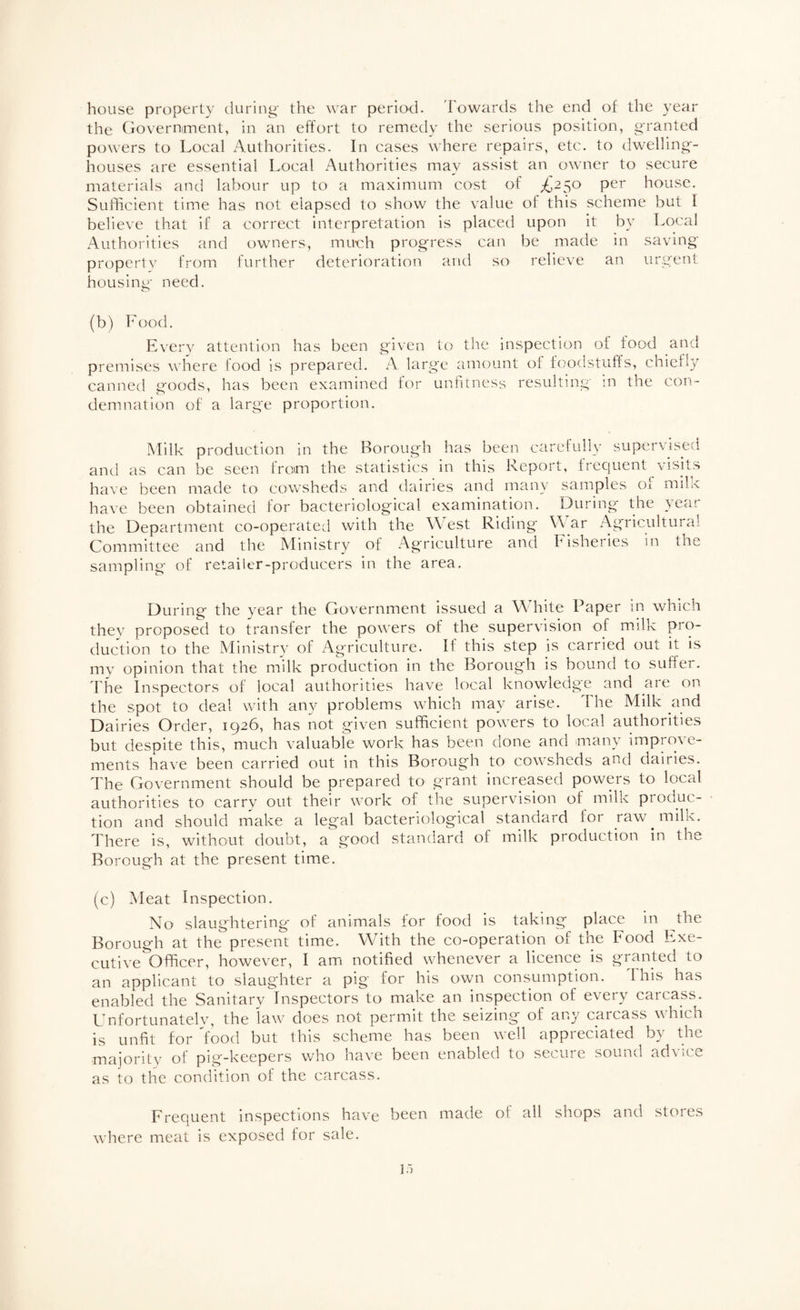 house property during' the war period. 'Fowards the end of the year the Governiment, in an effort to remedy the serious position, granted powers to Local xA.uthorities. In cases where repairs, etc. to dwelling- houses are essential Local Authorities may assist an owner to secure materials and labour up to a maximum cost of £2^0 per house. Sufficient time has not elapsed to show the value of this scheme but I believe that if a correct interpretation is placed upon it by T^ocal Authorities and owners, mu€h progress can be made m saving proper! V from further deterioration and so relieve an urgent housing need. (b) Food. Everv attention has been given to the inspection of food and premises where food is prepared. A large amount of foodstuffs, chiefl}^ canned goods, has been examined for unhiness resulting in the con¬ demnation of a large proportion. Milk production in the Borough has been carefully supervised and as can be seen from the statistics in this Report, frequent visits have been made to cowsheds and dairies and many samples of milk have been obtained for bacteriological examination. During the year the Department co-operated with the West Riding W ar Agricultural Committee and the Ministry of Agriculture and Fisheries in the sampling of retailer-producers in the area. During the year the Government issued a White Paper in which they proposed to transfer the powers of the supervision of milk pi'O duction to the Ministry of Agriculture. It this step is carried out it is my opinion that the milk production in the Borough is bound to suffer, d'he Inspectors of local authorities have local knowledge and are on the spot to deal with any problems which may arise. The Milk and Dairies Order, 1926, has not given sufficient powers to local authorities but despite this, much valuabie work has been done and many imprme- ments have been carried out in this Borough to cowsheds and dairies. The Government should be prepared to grant increased powers to local authorities to carry out their work of the supervision of milk produc¬ tion and should make a legal bacteriological standard for raw milk. There is, without doubt, a good standard of milk production in the Borough at the present time. (c) Meat Inspection. No slaughtering of animals for food is taking place in the Borough at the present time. With the co-operation of the Food Exe¬ cutive Officer, however, I am notified whenever a licence is granted to an applicant to slaughter a pig for his own consumption. This has enabled the Sanitarv Inspectors to make an inspection of every carcass. Unfortunately, the law does not permit the seizing of any carcass which is unfit for food but this scheme has been well appreciated by the majoritv of pig-keepers who have been enabled to secure sound advice as to the condition of the carcass. Frequent inspections have been made of all shops and stores where meat is exposed for sale.