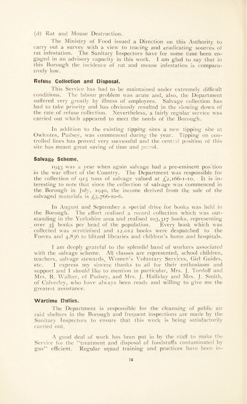 (d) Rat and Mouse Destruction. The Ministry of Food issued a Direction on this Authority to carry out a survey with a view to tracing- and eradicating sources of rat infestation. The Sanitary Inspectors have for some time been en¬ gaged in an advisory capacity in this work. I am glad to say that in this Borough the incidence of rat and mouse infestation is compara¬ tively low. Refuse Collection and Disposal. This Service has had to be maintained under extremely diflicult conditions. The labour problem was acute and, also, the Department suffered very greatl}- by illness of employees. Salvage collection has had to take priority and has obviously resulted in the slowing down of the rate of refuse collection. Nevertheless, a fairly regular service was carried out which appeared to meet the needs of the Borough. In addition to the existing tipping sites a new tipping site at Owlcotes, Pudsey, was commenced during the year. Tipping on con¬ trolled lines has proved very successful and the central position of this site has meant great saving of time and petrol. Salvage Scheme. 1943 was a year when again salvage had a pre-eminent pos’tion in the war effort of the Country. The Department was responsible for the collection of 915 tons of salvage valued at ;(^2,i66-i-io. It is in¬ teresting to note that since the collection of salvage was commenced in the Borough in July, 1930, the income derived from the sale of the salvaged materials is £^^j66-io-6. In August and September a special drive for books was held in the Borough. The effort realised a record collection which was out¬ standing in the Yorkshire area and realised 103,317 books, representing over 3^ books per head of the population. Every book which was collected was scrutinised and 12,012 books were despatched to the Forces and 4,836 to blitzed libraries and children’s home and hospitals. I am deeply grateful to the splendid band of workers associated with the salvage scheme. All classes are represented, school children, teachers, salvage stewards, Women’s \Mluntary Services, Girl Guides, etc. I express my sincere thanks to ail for their enthusiasm and support and I should like to mention in particular, Mrs. J. Tordoff and Mrs. B. Walker, of Pudsey, and Mrs. J. Halliday and Mrs. J. Smith, of Calverley, who have always been readv and willing to give me the greatest assistance. Wartime Duties. 'I'he Department is responsible for the cleansing of public air raid shelters in the Borough and frequent inspections are made by the Sanitarv Inspectors to ensure that this work is being satisfactorily carried out. A good deal of work has been put in by the staff to make tlie Service for the “treatment and disposal of foodstuffs contaminated by gas” efficient. Regular squad training and practices have been in-