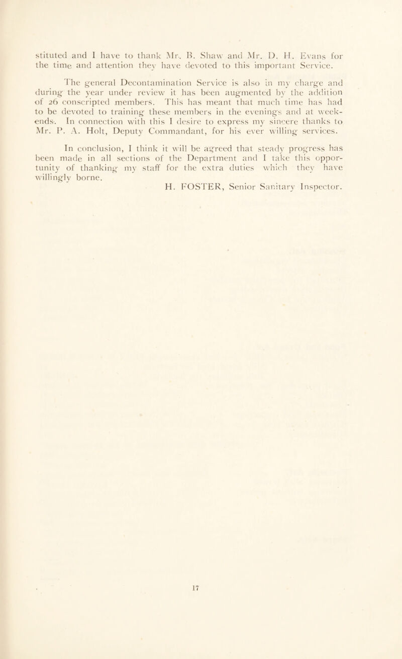 stituted and 1 have to thank Mr. B. Shaw and Mr. 1). H. Evans for the time and attention thev have devoted to this iunportant Service. 1 he g'enera] Decontamination Service is also in mv chiir^e and during- the year under review it has been aug'mented by the addition of 26 conscripted members. This has meant that much time has had to be devoted to training- these members in the evening's and at week¬ ends-. In connection with this I desire to express my sincere thanks to Mr. P. A. Holt, Deputy Commandant, for his ever willing- services. In conclusion, I think it will be agreed that stead}-^ progress has been made in all sections of the Department and I take this oppor- tunitv of thankinp- mv staff for the extra duties which thev have willingly borne. H. FOSTER, Senior Sanitary Inspector.