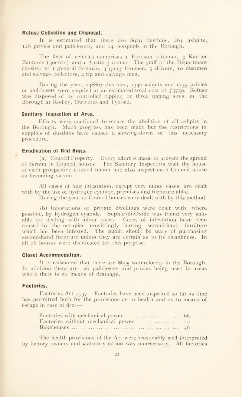 Refuse Collection and Disposal. It is estimated that there are 8929 dustbins, 264 ashpits, 126 privies and pailclosets, and 24 cesspools in the Borough. The tleet of vehicles comprises i Fordson 2-tonner, 3 Karrier Bantams (30cwts) and i xTustin 3-tonner. The staff of the Department consists of I general foreman, 4 g'ang foremen, 5 drivers, 10 dustmen and salvage collectors, 4 tip and salvage men. During the year, 248867 dustbins, 1340 ashpits and 1735 privies or pailclosets were eniptiecl at an estimated total cost of £S7S9' Refuse was disposed of by controlled tipping on three tipping sites in the Borough at Rodley, Owlcotes and Tyersal. Sanitary Inspection of Area. Efforts were continued to secure the abolition ol all ashpits in the Borough. Much progress has been made but the restrictions in supplies of dustbins have caused a slowing-down of this necessary procedure. Eradication of Bed Bugs. (a) Council Property. Every effort is made to prevent the spread of vermin in Council houses. The Sanitary Inspectors visit the house of each prospective Council tenant and also inspect each Council house on becoming vacant. All cases of bug infestation, except very minor cases, are dealt with by the use of hydrogen cyanide, premises and furniture alike. During the year 10 Council houses wxre dealt with by this method. (b) Infestations of private dwellings were dealt with, where possible, by hydrogen cyanide. Suphur-di-Oxide was found very suit¬ able for dealing wdth minor cases. Cases of infestation have been caused by the occupier unwittingly buying- second-hand furniture wdiich has been infested. The public should be wary of purchasing second-hand furniture unless they are certain as to its cleanliness. In all 16 houses w-ere disinfested for this purpose. Closet Accommodation. It is estimated that there are 8695 waterclosets in the Borough. In addition there are 126 pailclosets and privies being used in areas wdiere there is no means of drainage. Factories. Factories Act 1937. Factories have been inspected so far as time has permitted both for the provisions as to health and as to means of escape in case of fire: — Factories with mechanical pow'er. 66 Factories without mechanical power . 20 Bakehouses . 56 The health provisions of the Act were reasonably well interpreted by factory owners and statutory action was unnecessary. All factories