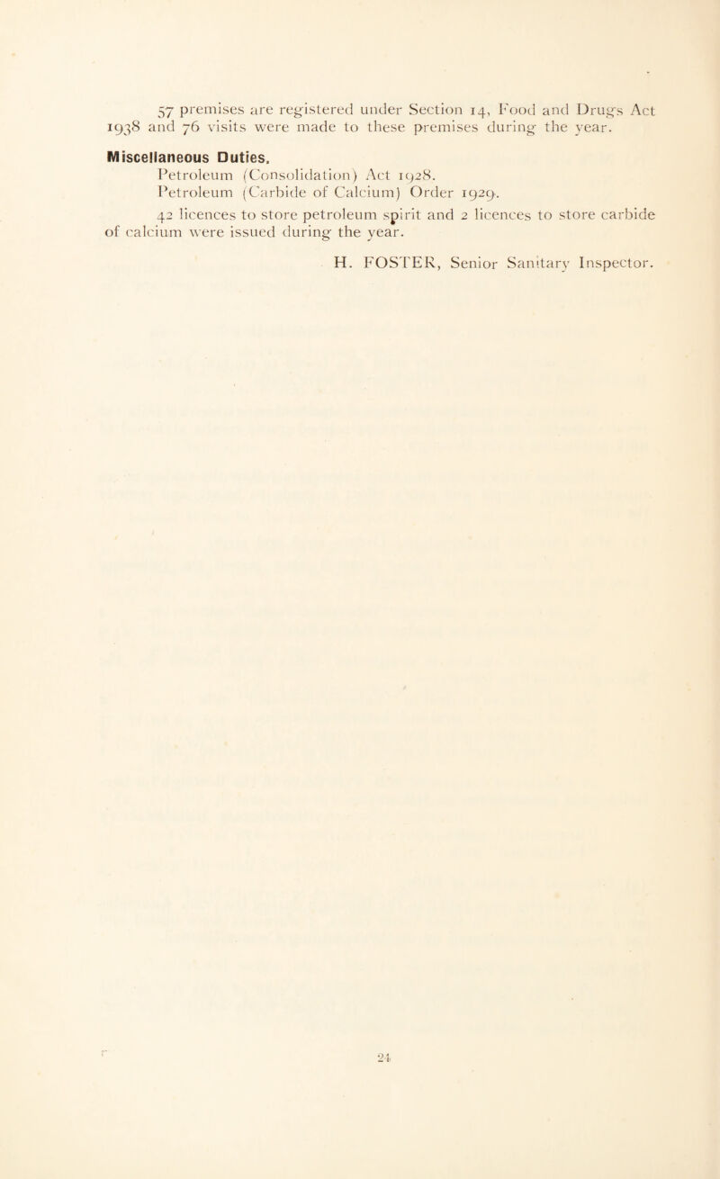 57 premises are registered under Section 14, L'ood and Drugs Act 1938 and 76 visits were made to these premises during the year. Miscellaneous Duties. l^etroleum (Consolidation) Act 1928. Petroleum (Carbide of Calcium) Order 1929. 42 licences to store petroleum spirit and 2 licences to store carbide of calcium were issued during the year. H. FOSTER, Senior Sanitary Inspector.