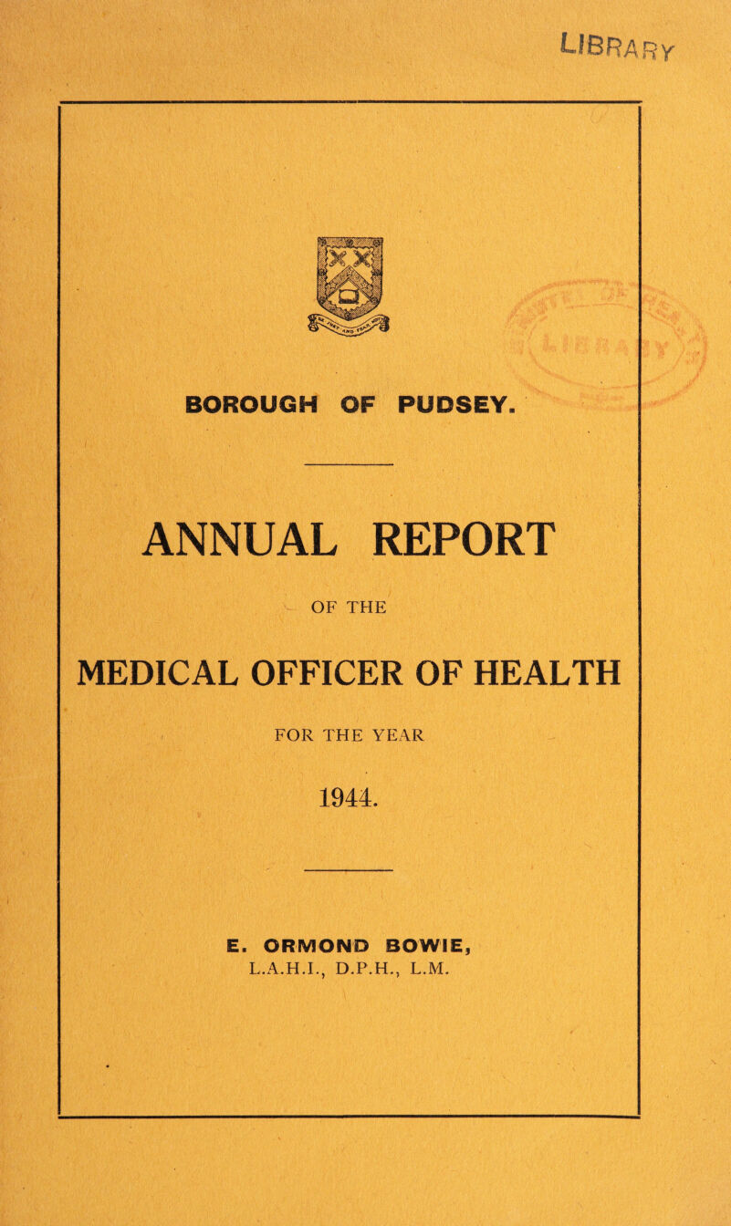 library BOROUGH OF PUDSEY. ANNUAL REPORT OF THE MEDICAL OFFICER OF HEALTH FOR THE YEAR 1944. E. ORMOND BOWIE, L.A.H.I., D.P.H., L.M.