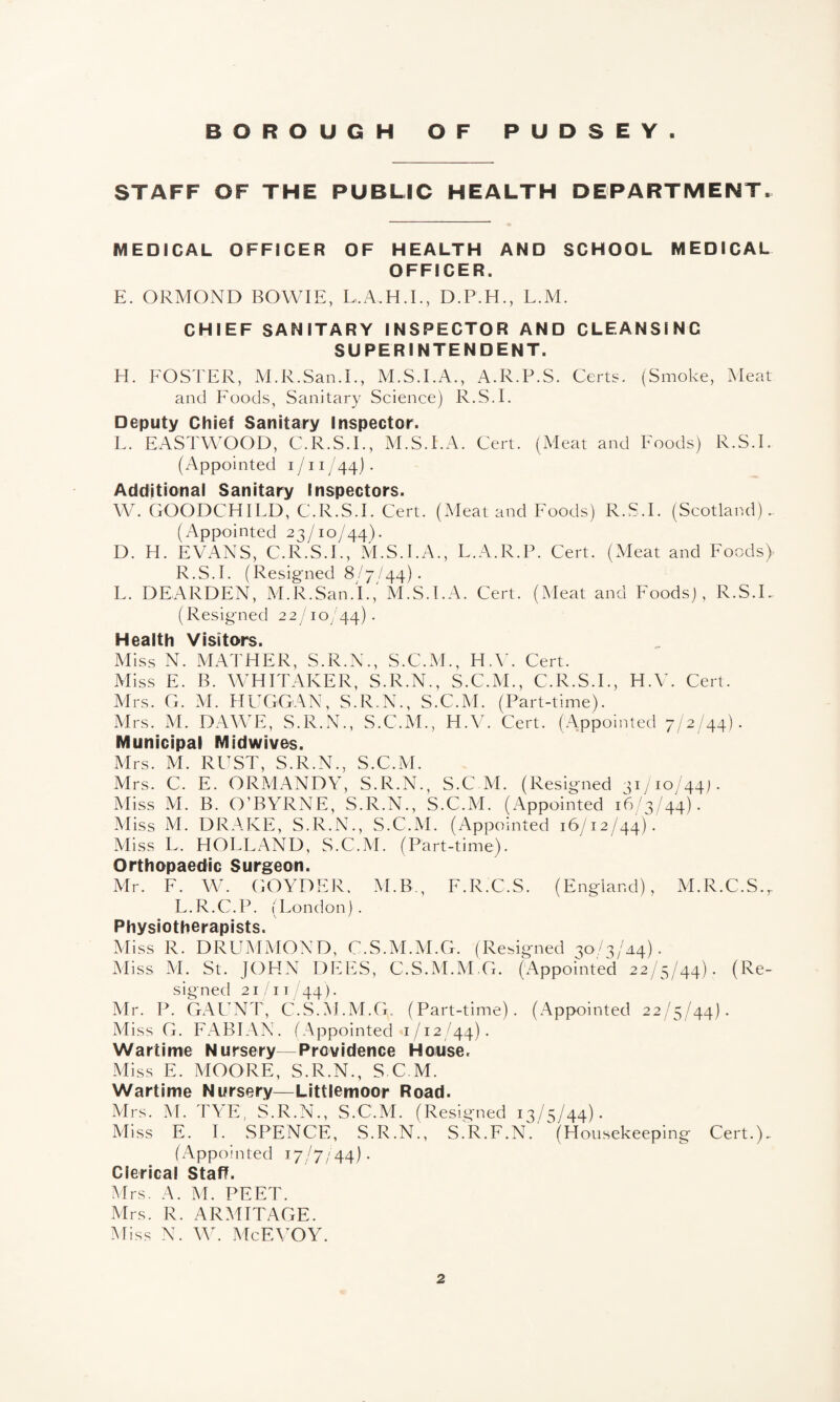 STAFF OF THE PUBLIC HEALTH DEPARTMENT. MEDICAL OFFICER OF HEALTH AND SCHOOL MEDICAL OFFICER. E. ORMOND BOWIE, L.A.H.I., D.P.H., L.M. CHIEF SANITARY INSPECTOR AND CLEANSING SUPERINTENDENT. H. FOSTER, M.R.San.I., M.S.I.A., A.R.P.S. Certs. (Smoke, Meat and Foods, Sanitary Science) R.S.I. Deputy Chief Sanitary Inspector. L. EASTWOOD, C.R.S.I., M.S.I.A. Cert. (Meat and Foods) R.S.I. (Appointed i /11 /44). Additional Sanitary Inspectors. W. GOODCHILD, C.R.S.I. Cert. (Meat and Foods) R.S.I. (Scotland).. (Appointed 23/10/44). D. H. EVANS, C.R.S.I., M.S.I.A., L.A.R.P. Cert. (Meat and Foods) R.S.I. (Resigned 8/7/44). L. DEARDEN, M.R.San.I.,' M.S.I.A. Cert. (Meat and Foods), R.S.I. (Resigned 22/10/44) • Health Visitors. Miss N. MATHER, S.R.N., S.C.M., H.V. Cert. Miss E. B. WHITAKER, S.R.N., S.C.M., C.R.S.I., H.V. Cert. Mrs. G. M. HUGGAN, S.R.N., S.C.M. (Part-time). Mrs. M. DAWE, S.R.N., S.C.M., H.V. Cert. (Appointed 7/2/44). Municipal Midwives. Mrs. M. RUST, S.R.N., S.C.M. Mrs. C. E. ORMANDY, S.R.N., S.C M. (Resigned 31/10/44). Miss M. B. O’BYRNE, S.R.N., S.C.M. (Appointed 16/3/44). Miss M. DRAKE, S.R.N., S.C.M. (Appointed 16/12/44). Miss L, HOLLAND, S.C.M. (Part-time). Orthopaedic Surgeon. Mr. F. W. GOYDER, M.B., F.R.C.S. (England), M.R.C.S.r L.R.C.P. (London). Physiotherapists. Miss R. DRUMMOND, C.S.M.M.G. (Resigned 30/3/44). Miss M. St. JOHN DEES, C.S.M.M.G. (Appointed 22/5/44). (Re¬ signed 21/11 44). Air. P. GAUNT, C.S.M.M.G. (Part-time). (Appointed 22/5/44). Miss G. FABIAN. (Appointed 1/12/44). Wartime Nursery—Providence House. Miss E. MOORE, S.R.N., S.C.M. Wartime Nursery—Littlemoor Road. Mrs. M. TYE, S.R.N., S.C.M. (Resigned 13/5/44). Miss E. I. SPENCE, S.R.N., S.R.F.N. (Housekeeping Cert.), (Appointed 17/7/44). Clerical Staff. Mrs. A. M. PEET. Mrs. R. ARMITAGE. Miss N. W. McEVOY.