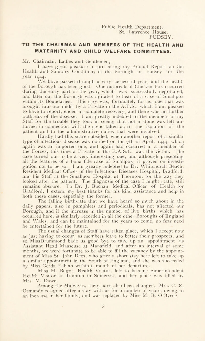 Public Health Department, St. Lawrence House, PUDSEY. TO THE CHAIRMAN AND MEMBERS OF THE HEALTH AND MATERNITY AND CHILD WELFARE COMMITTEES. Mr. Chairman, Ladies and Gentlemen, I have great pleasure in presenting my Annual Report on the Health and Sanitary Conditions of the Borough of Pudsey for the year 1944. We have passed through a very successful year, and the health of the Borough has been good. One outbreak of Chicken Pox occurred during the early part of the year, which was successfully negotiated, and later on, the Borough was agitated to hear of a case of Smallpox within its Boundaries. This case was, fortunately for us, one that was brought into our midst by a Private in the A.T.S., which 1 am pleased to have to report, ended in complete recovery, and there was no further outbreak of the disease. I am greatly indebted to the members of my Staff for the trouble they took in seeing that not a stone was left un¬ turned in connection with the steps taken as to the isolation of the patient and to the administrative duties that were involved. Hardly had this scare subsided, when another report of a similar type of infectious disease was notified on the 7th of April, 1944, which agaii was an imported one, and again had occurred in a member of the Forces, this time a Private in the R.A.S.C. was the victim. The case turned out to be a very interesting one, and although presenting all the features of a bona fide case of Smallpox, it proved on investi¬ gation not to be so. I am greatly indebted to Dr. Whitchurch Beach, Resident Medical Officer of the Infectious Diseases Hospital, Eradford, and his Staff at the Smallpox Hospital at Thornton, for the way they looked after the patient. The diagnosis of the case I might state, still remains obscure. To Dr. J. Buchan Medical Officer of Health for Bradford, I extend my best thanks for his kind assistance and help in both these cases, especially the former. The falling birth-rate that we have heard so much about in the daily papers, also in pamphlets and periodicals, has not affected our Borough, and if the increase in the number of live births which has occurred here, is similarly recorded in all the other Boroughs of England and Wales, and can be maintained for the years to come, no fear need be entertained for the future. The usual changes of Staff have taken place, which I accept now as just having to occur, as members leave to better their prospects, and so MissDrummond bade us good bye to take up an appointment as Assistant Head Masseuse at Mansfield, and after an interval of some months, we were fortunate to be able to fill the vacancy by the appoint¬ ment of Miss St. John Dees, who after a short stay here left to take up a similar appointment in the South of England, and she was succeeded by Miss Gerda Fabian within a month of her departure. Miss M. Bagot, Health Visitor, left to become Superintendent Health Visitor at Taunton in Somerset, and her place was filled by Mrs. M. Dawe. Among the Midwives, there have also been changes. Mrs. C. E. Ormandy resigned after a stay with us for a number of years, owing to an increase in her family, and was replaced by Miss M. B. O’Byrne.
