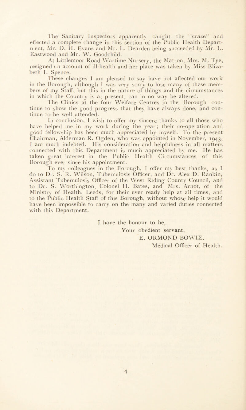 The Sanitary Inspectors apparently caught the “craze” and effected a complete chang-e in this section of the Public Health Depart- n ent, Mr. D. H. Evans and Mr. L. Dearden being succeeded by Mr. L. Eastwood and Mr. W. Goodchild. At Littlemoor Road Wartime Nursery, the Matron, Mrs. M. d'ye, resigned ui account of ill-health and her place was taken by Miss Eliza¬ beth I. Spence. These changes I am pleased to say have not affected our work in the Borough, although 1 was very sorry to lose many of these mem¬ bers of my Staff, but this in the nature of things and the circumstances in which the Country is at present, can in no way be altered. The Clinics at the four Welfare Centres in the Borough con¬ tinue to show the good progress that they have always done, and con¬ tinue to be well attended. In conclusion, I wish to offer my sincere thanks to all those who have helped me in my work during the year; their co-operation and good fellowship has been much appreciated by myself. To the present Chairman, Alderman R. Ogden, who was appointed in November, 1943, I am much indebted. His consideration and helpfulness in all matters connected with this Department is much appreciated by me. He has taken great interest in the Public Health Circumstances of this Borough ever since his appointment. To my colleagues in the Borough, I offer my best thanks, as I do to Dr. S. R. Wilson, Tuberculosis Officer, and Dr. Alex D. R.ankin, Assistant Tuberculosis Officer of the West Riding County Council, and to Dr. S. Worthmgton, Colonel H. Bates, and Mrs. Arnot, of the Ministry of Health, Leeds, for their ever ready help at all times, and to the Public Health Staff of this Borough, without whose help it would have been impossible to carry on the many and varied duties connected with this Department. I have the honour to be, Your obedient servant, E. ORMOND BOWIE, Medical Officer of Health.